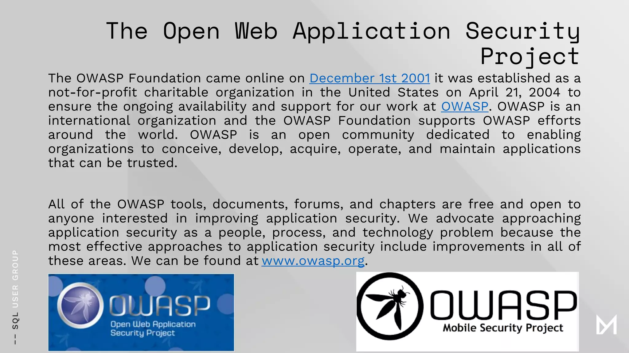 The Open Web Application Security
Project
The OWASP Foundation came online on December 1st 2001 it was established as a
not-for-profit charitable organization in the United States on April 21, 2004 to
ensure the ongoing availability and support for our work at OWASP. OWASP is an
international organization and the OWASP Foundation supports OWASP efforts
around the world. OWASP is an open community dedicated to enabling
organizations to conceive, develop, acquire, operate, and maintain applications
that can be trusted.
All of the OWASP tools, documents, forums, and chapters are free and open to
anyone interested in improving application security. We advocate approaching
application security as a people, process, and technology problem because the
most effective approaches to application security include improvements in all of
these areas. We can be found at www.owasp.org.
 