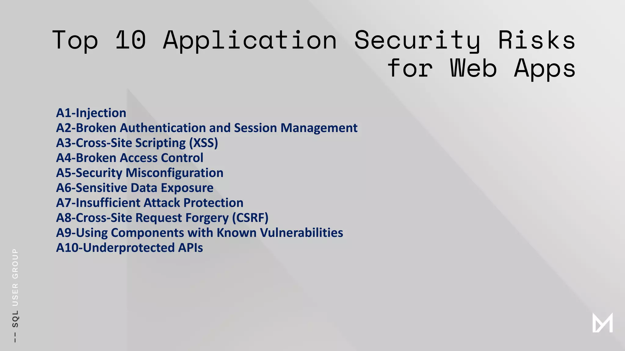 Top 10 Application Security Risks
for Web Apps
A1-Injection
A2-Broken Authentication and Session Management
A3-Cross-Site Scripting (XSS)
A4-Broken Access Control
A5-Security Misconfiguration
A6-Sensitive Data Exposure
A7-Insufficient Attack Protection
A8-Cross-Site Request Forgery (CSRF)
A9-Using Components with Known Vulnerabilities
A10-Underprotected APIs
 