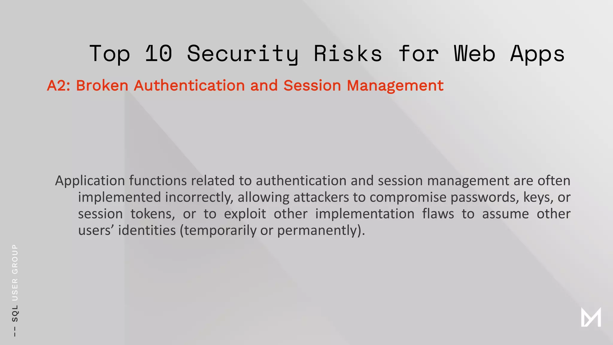 Top 10 Security Risks for Web Apps
Application functions related to authentication and session management are often
implemented incorrectly, allowing attackers to compromise passwords, keys, or
session tokens, or to exploit other implementation flaws to assume other
users’ identities (temporarily or permanently).
A2: Broken Authentication and Session Management
 