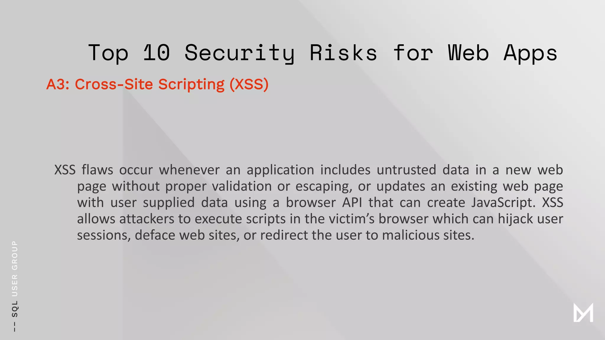 Top 10 Security Risks for Web Apps
XSS flaws occur whenever an application includes untrusted data in a new web
page without proper validation or escaping, or updates an existing web page
with user supplied data using a browser API that can create JavaScript. XSS
allows attackers to execute scripts in the victim’s browser which can hijack user
sessions, deface web sites, or redirect the user to malicious sites.
A3: Cross-Site Scripting (XSS)
 
