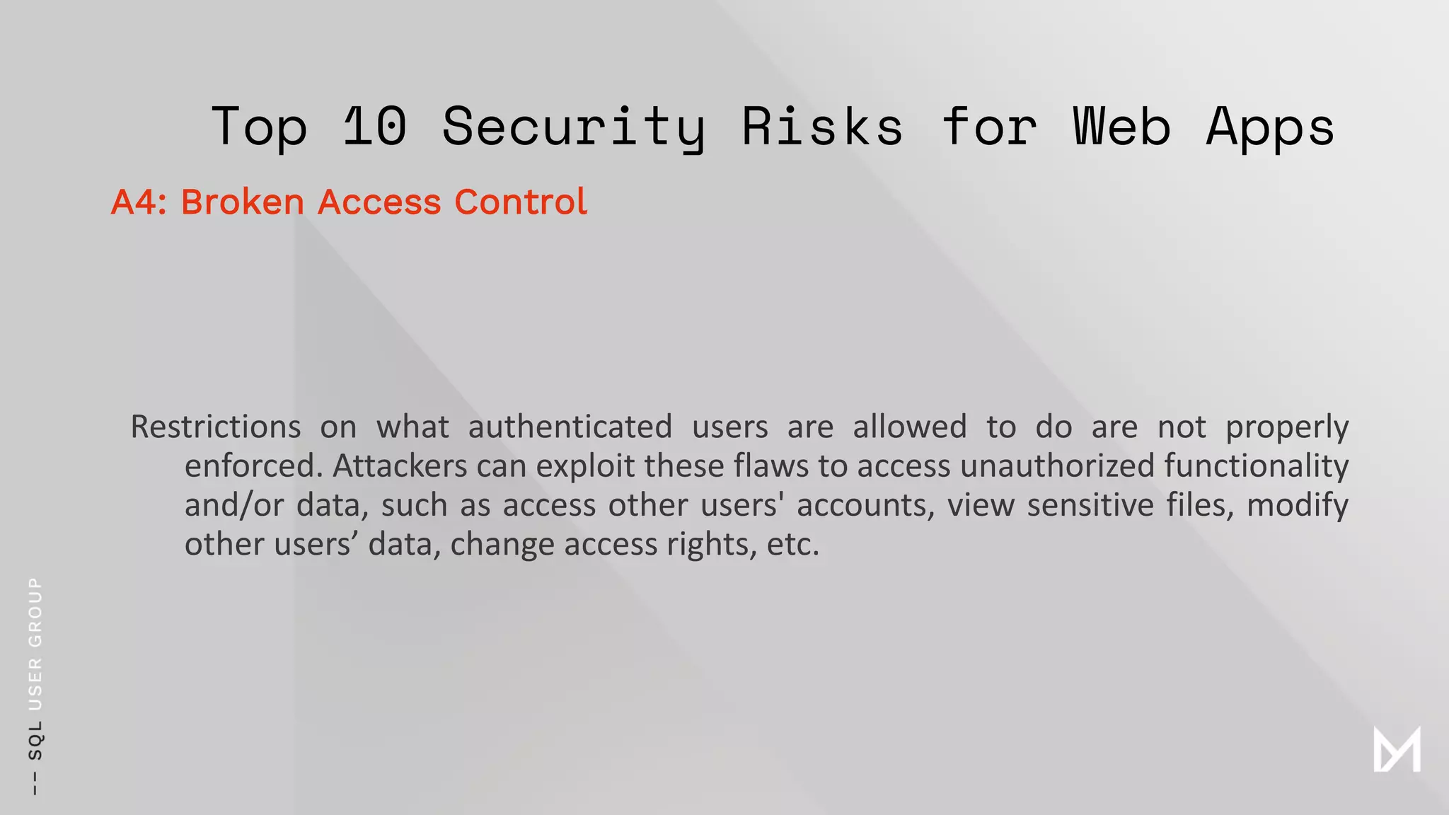 Top 10 Security Risks for Web Apps
Restrictions on what authenticated users are allowed to do are not properly
enforced. Attackers can exploit these flaws to access unauthorized functionality
and/or data, such as access other users' accounts, view sensitive files, modify
other users’ data, change access rights, etc.
A4: Broken Access Control
 