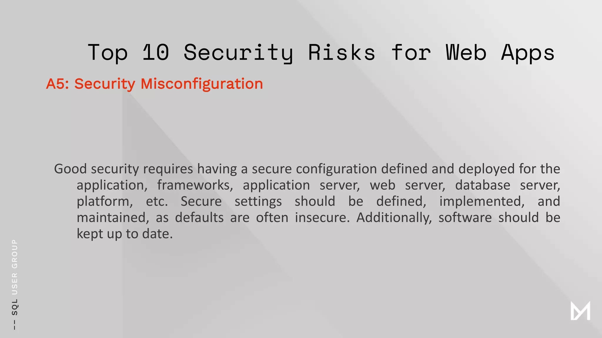 Top 10 Security Risks for Web Apps
Good security requires having a secure configuration defined and deployed for the
application, frameworks, application server, web server, database server,
platform, etc. Secure settings should be defined, implemented, and
maintained, as defaults are often insecure. Additionally, software should be
kept up to date.
A5: Security Misconfiguration
 