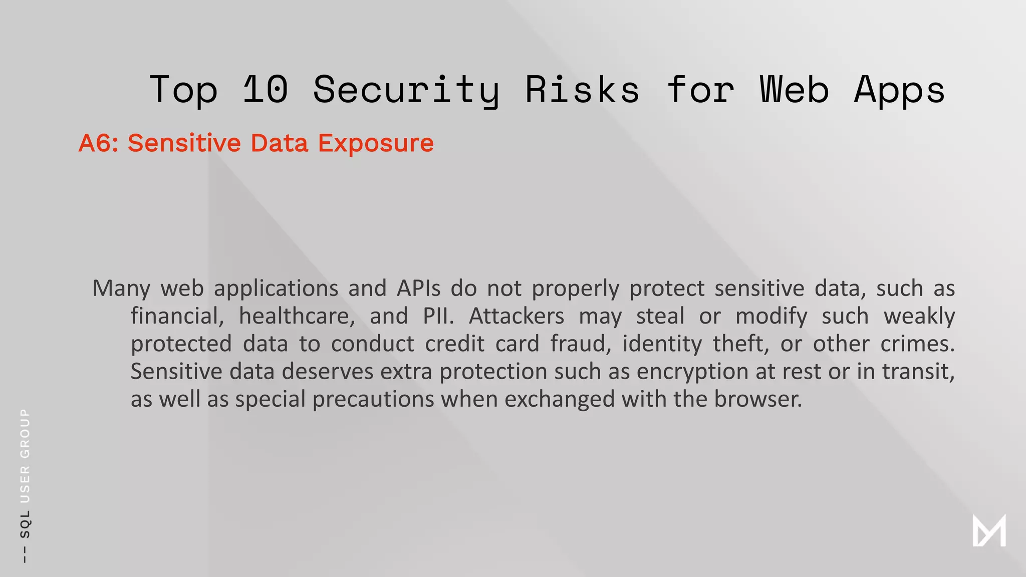 Top 10 Security Risks for Web Apps
Many web applications and APIs do not properly protect sensitive data, such as
financial, healthcare, and PII. Attackers may steal or modify such weakly
protected data to conduct credit card fraud, identity theft, or other crimes.
Sensitive data deserves extra protection such as encryption at rest or in transit,
as well as special precautions when exchanged with the browser.
A6: Sensitive Data Exposure
 