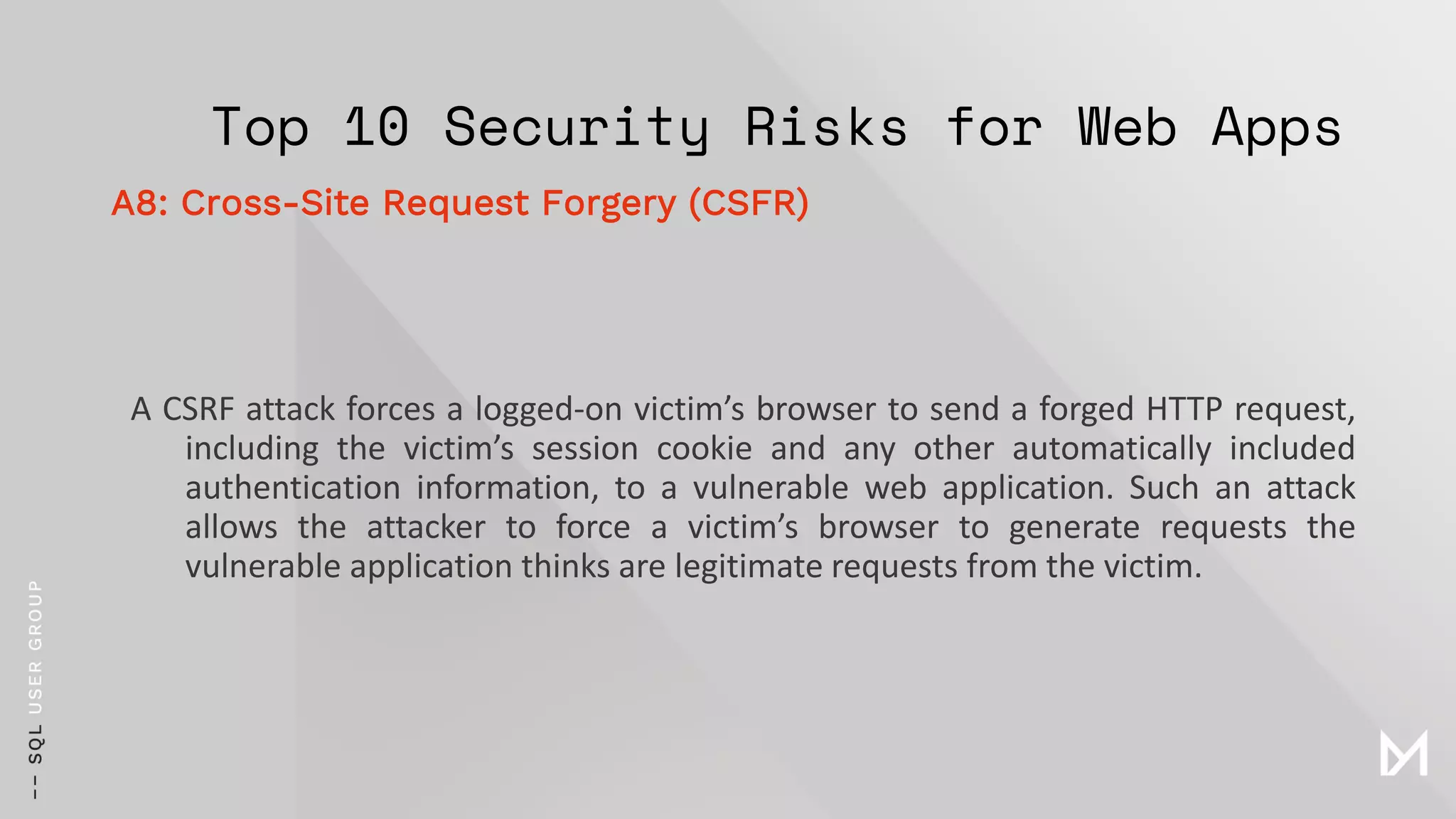 Top 10 Security Risks for Web Apps
A CSRF attack forces a logged-on victim’s browser to send a forged HTTP request,
including the victim’s session cookie and any other automatically included
authentication information, to a vulnerable web application. Such an attack
allows the attacker to force a victim’s browser to generate requests the
vulnerable application thinks are legitimate requests from the victim.
A8: Cross-Site Request Forgery (CSFR)
 