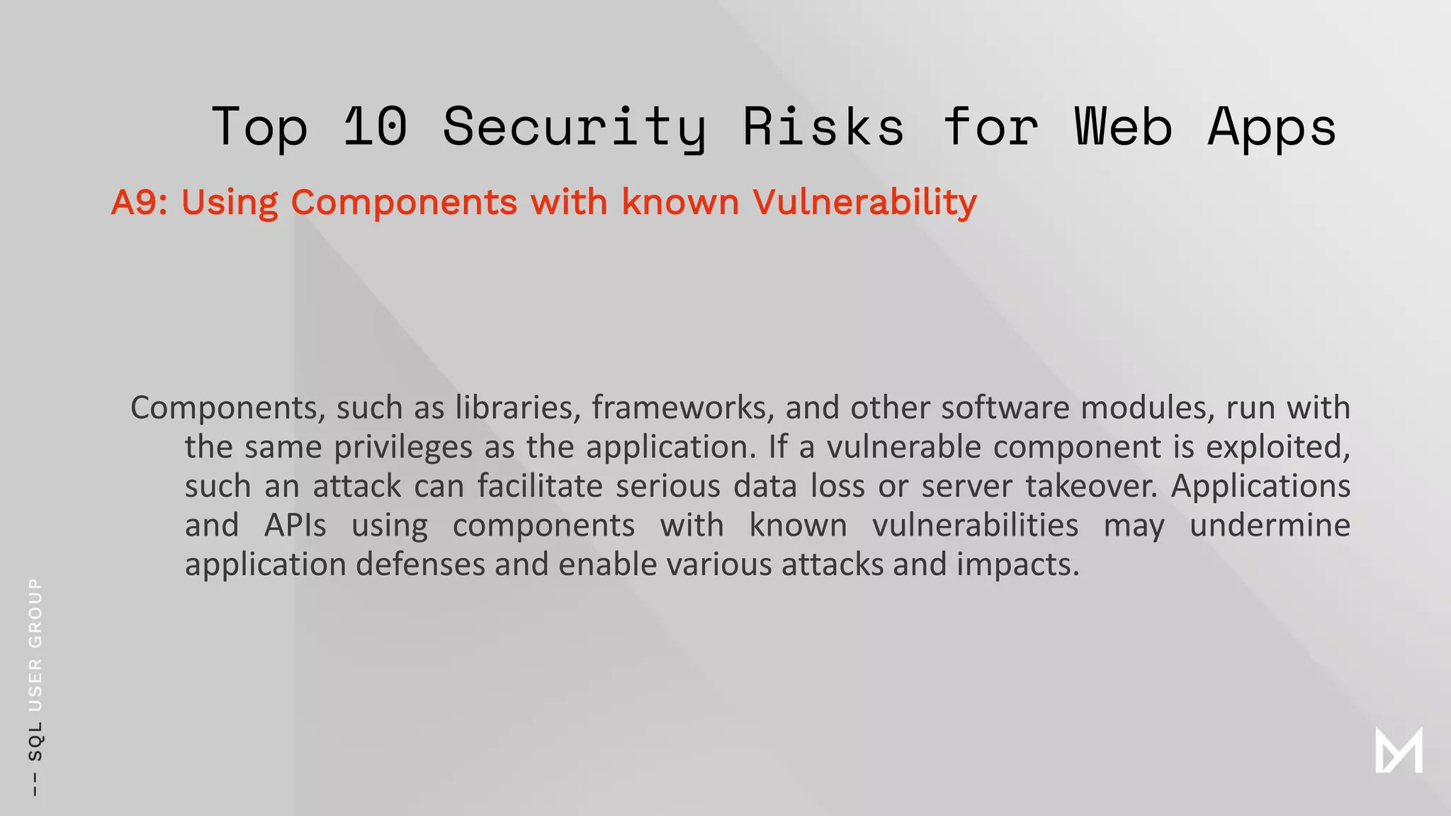 Top 10 Security Risks for Web Apps
Components, such as libraries, frameworks, and other software modules, run with
the same privileges as the application. If a vulnerable component is exploited,
such an attack can facilitate serious data loss or server takeover. Applications
and APIs using components with known vulnerabilities may undermine
application defenses and enable various attacks and impacts.
A9: Using Components with known Vulnerability
 
