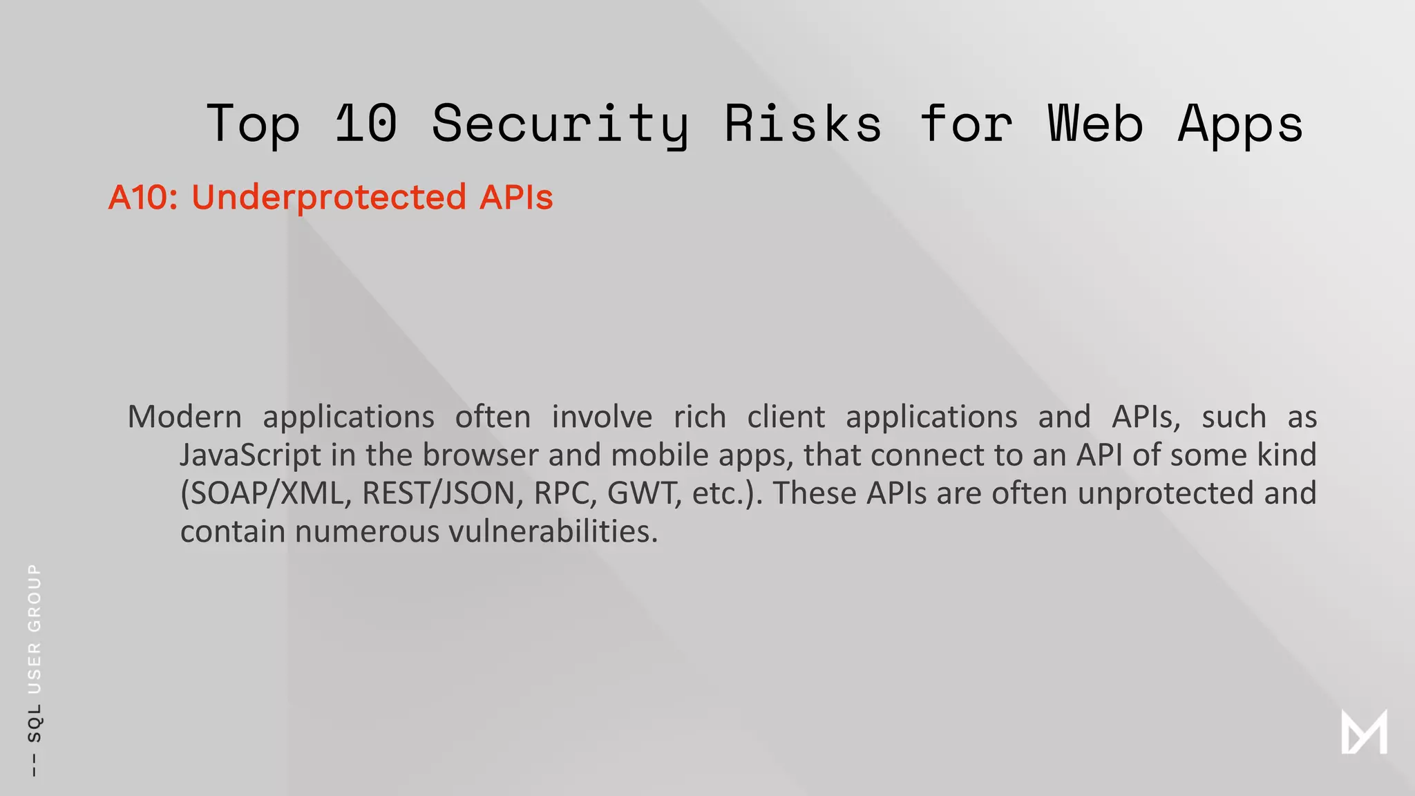 Top 10 Security Risks for Web Apps
Modern applications often involve rich client applications and APIs, such as
JavaScript in the browser and mobile apps, that connect to an API of some kind
(SOAP/XML, REST/JSON, RPC, GWT, etc.). These APIs are often unprotected and
contain numerous vulnerabilities.
A10: Underprotected APIs
 