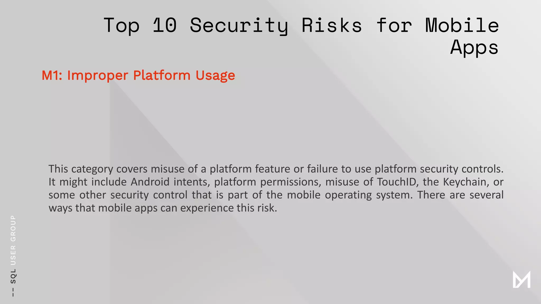 Top 10 Security Risks for Mobile
Apps
This category covers misuse of a platform feature or failure to use platform security controls.
It might include Android intents, platform permissions, misuse of TouchID, the Keychain, or
some other security control that is part of the mobile operating system. There are several
ways that mobile apps can experience this risk.
M1: Improper Platform Usage
 