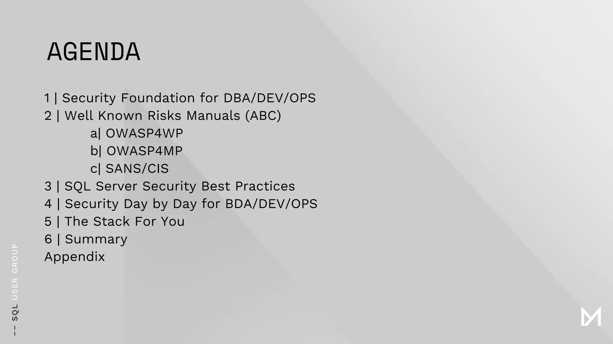AGENDA
1 | Security Foundation for DBA/DEV/OPS
2 | Well Known Risks Manuals (ABC)
a| OWASP4WP
b| OWASP4MP
c| SANS/CIS
3 | SQL Server Security Best Practices
4 | Security Day by Day for BDA/DEV/OPS
5 | The Stack For You
6 | Summary
Appendix
 