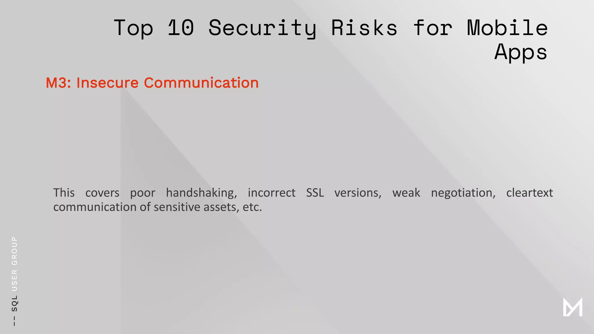 Top 10 Security Risks for Mobile
Apps
This covers poor handshaking, incorrect SSL versions, weak negotiation, cleartext
communication of sensitive assets, etc.
M3: Insecure Communication
 