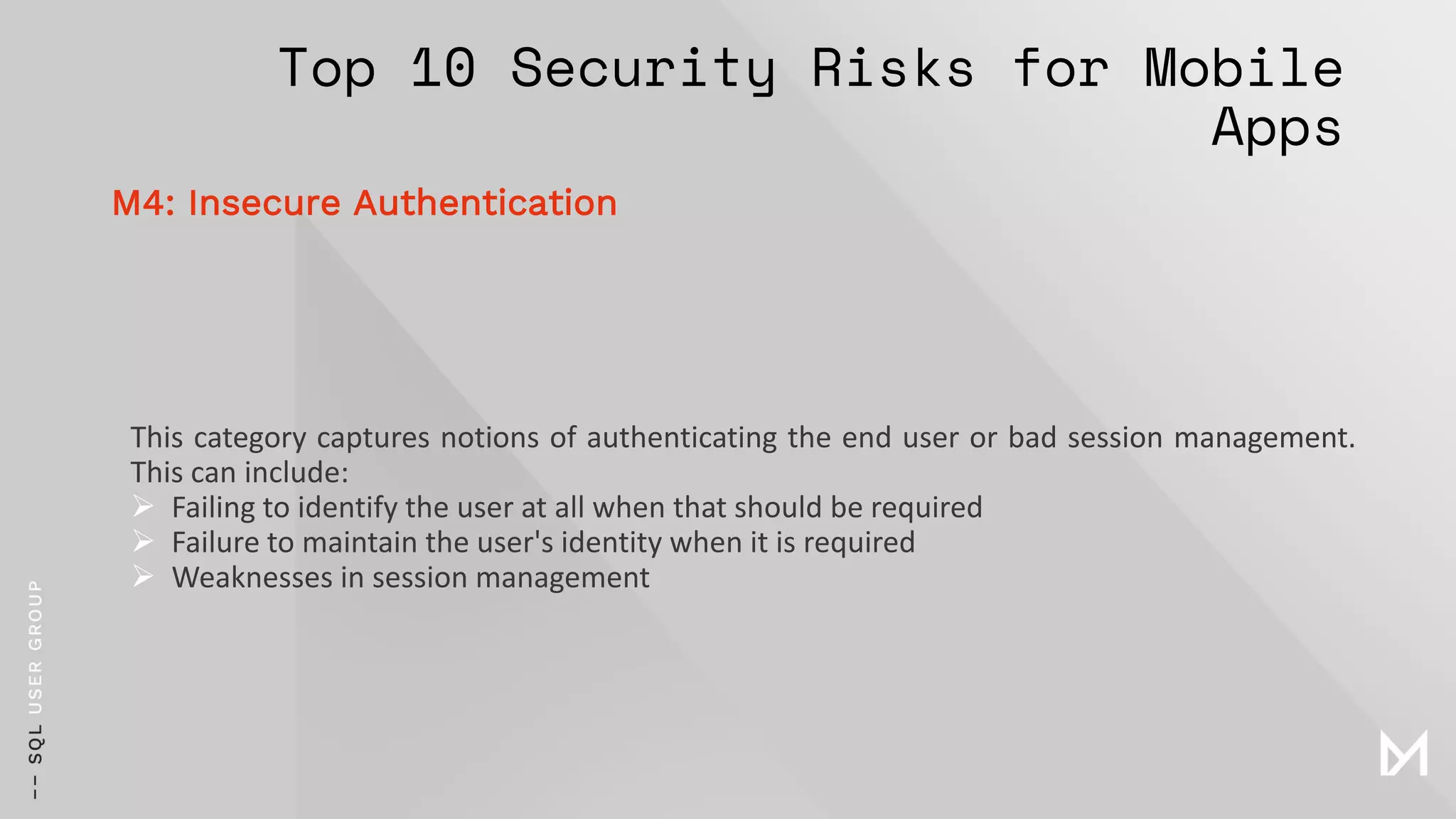 Top 10 Security Risks for Mobile
Apps
This category captures notions of authenticating the end user or bad session management.
This can include:
➢ Failing to identify the user at all when that should be required
➢ Failure to maintain the user's identity when it is required
➢ Weaknesses in session management
M4: Insecure Authentication
 