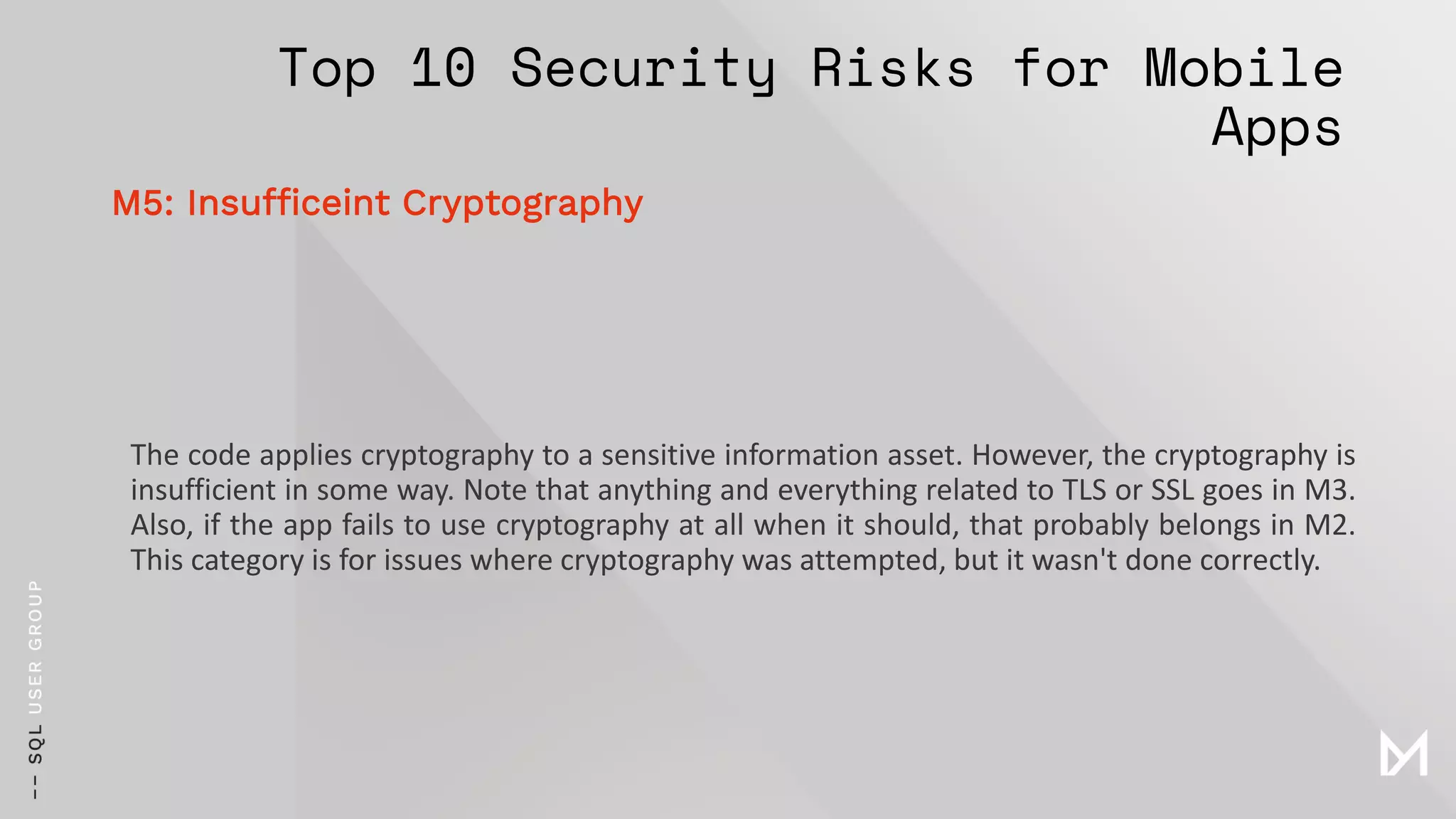 Top 10 Security Risks for Mobile
Apps
The code applies cryptography to a sensitive information asset. However, the cryptography is
insufficient in some way. Note that anything and everything related to TLS or SSL goes in M3.
Also, if the app fails to use cryptography at all when it should, that probably belongs in M2.
This category is for issues where cryptography was attempted, but it wasn't done correctly.
M5: Insufficeint Cryptography
 