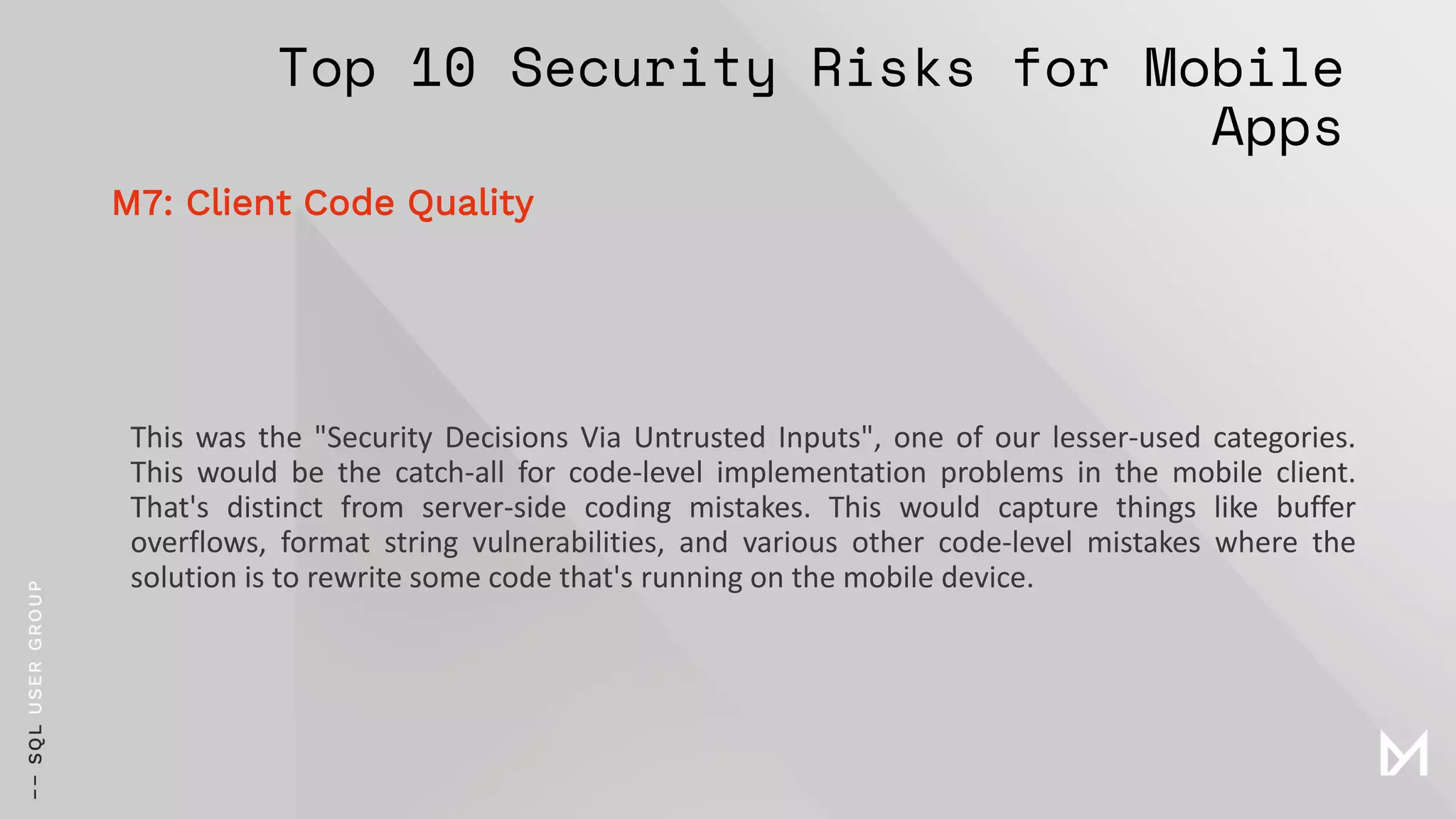 Top 10 Security Risks for Mobile
Apps
This was the "Security Decisions Via Untrusted Inputs", one of our lesser-used categories.
This would be the catch-all for code-level implementation problems in the mobile client.
That's distinct from server-side coding mistakes. This would capture things like buffer
overflows, format string vulnerabilities, and various other code-level mistakes where the
solution is to rewrite some code that's running on the mobile device.
M7: Client Code Quality
 