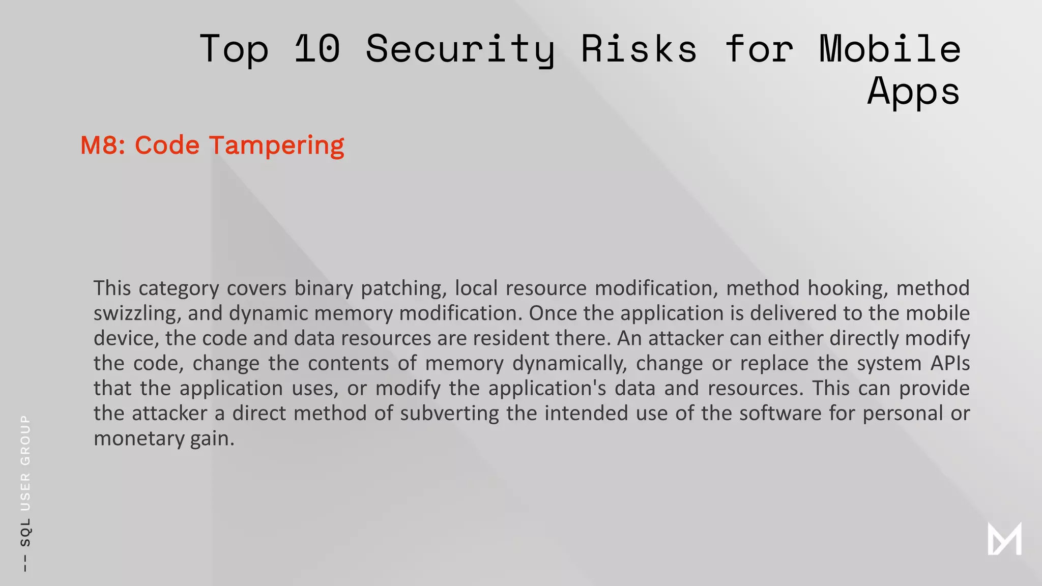 Top 10 Security Risks for Mobile
Apps
This category covers binary patching, local resource modification, method hooking, method
swizzling, and dynamic memory modification. Once the application is delivered to the mobile
device, the code and data resources are resident there. An attacker can either directly modify
the code, change the contents of memory dynamically, change or replace the system APIs
that the application uses, or modify the application's data and resources. This can provide
the attacker a direct method of subverting the intended use of the software for personal or
monetary gain.
M8: Code Tampering
 