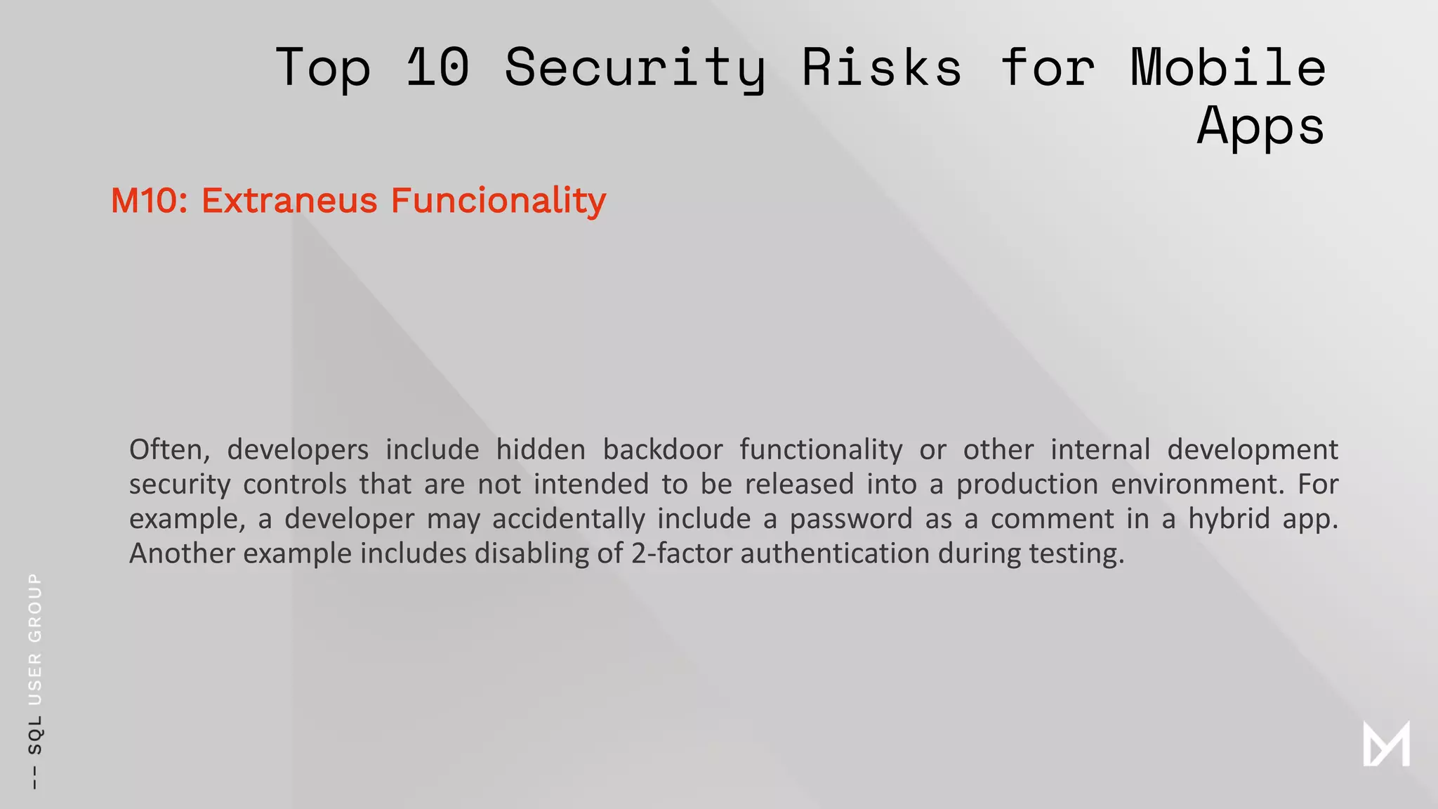 Top 10 Security Risks for Mobile
Apps
Often, developers include hidden backdoor functionality or other internal development
security controls that are not intended to be released into a production environment. For
example, a developer may accidentally include a password as a comment in a hybrid app.
Another example includes disabling of 2-factor authentication during testing.
M10: Extraneus Funcionality
 
