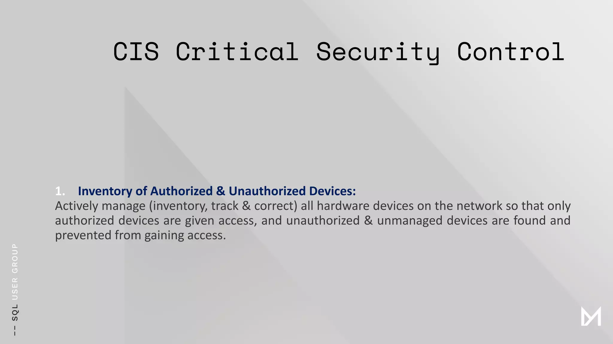 CIS Critical Security Control
1. Inventory of Authorized & Unauthorized Devices:
Actively manage (inventory, track & correct) all hardware devices on the network so that only
authorized devices are given access, and unauthorized & unmanaged devices are found and
prevented from gaining access.
 