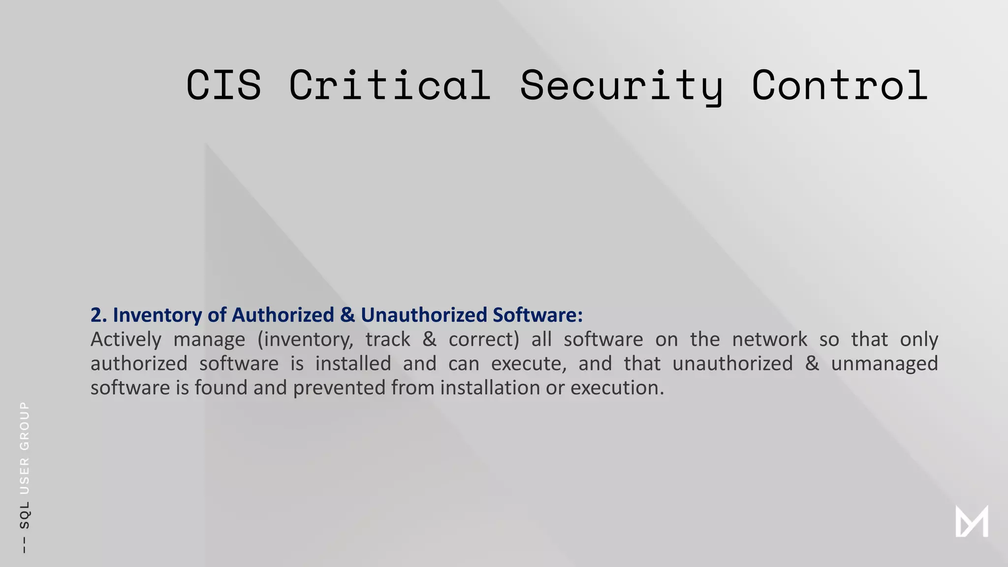 CIS Critical Security Control
2. Inventory of Authorized & Unauthorized Software:
Actively manage (inventory, track & correct) all software on the network so that only
authorized software is installed and can execute, and that unauthorized & unmanaged
software is found and prevented from installation or execution.
 
