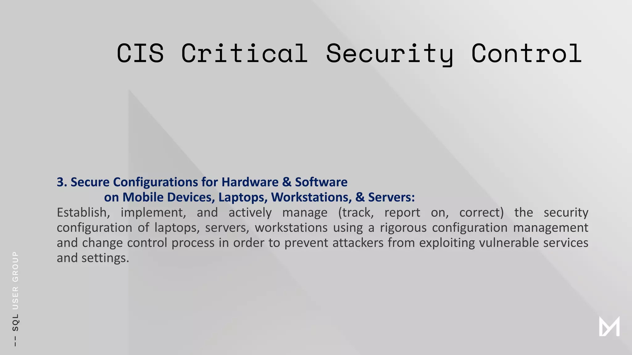 CIS Critical Security Control
3. Secure Configurations for Hardware & Software
on Mobile Devices, Laptops, Workstations, & Servers:
Establish, implement, and actively manage (track, report on, correct) the security
configuration of laptops, servers, workstations using a rigorous configuration management
and change control process in order to prevent attackers from exploiting vulnerable services
and settings.
 