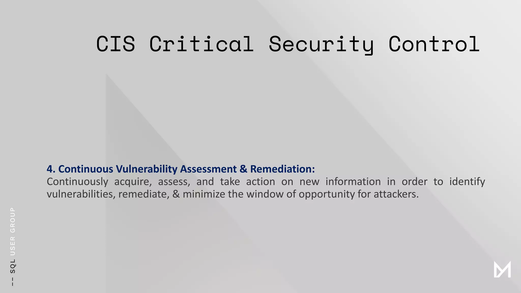 CIS Critical Security Control
4. Continuous Vulnerability Assessment & Remediation:
Continuously acquire, assess, and take action on new information in order to identify
vulnerabilities, remediate, & minimize the window of opportunity for attackers.
 