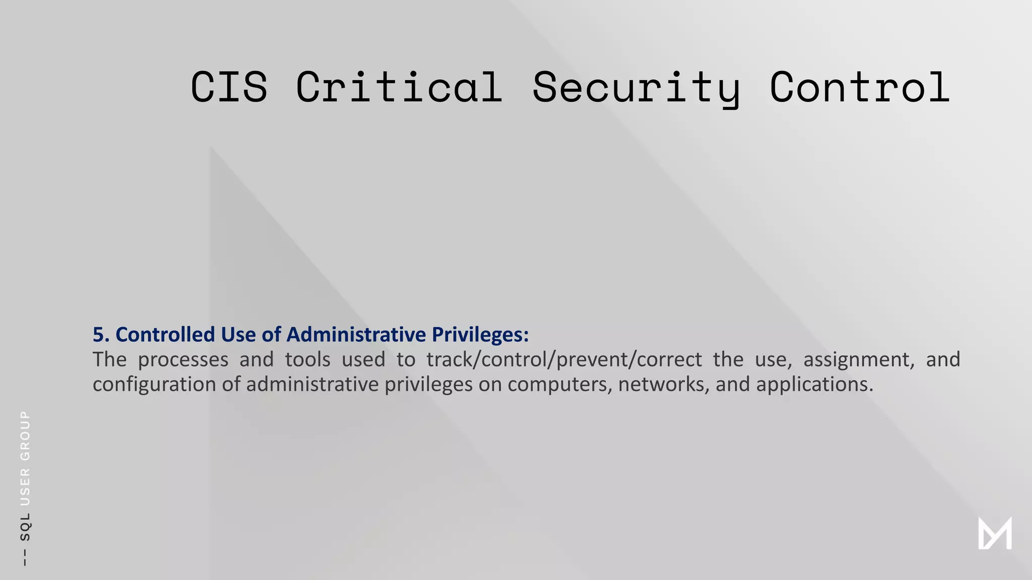 CIS Critical Security Control
5. Controlled Use of Administrative Privileges:
The processes and tools used to track/control/prevent/correct the use, assignment, and
configuration of administrative privileges on computers, networks, and applications.
 
