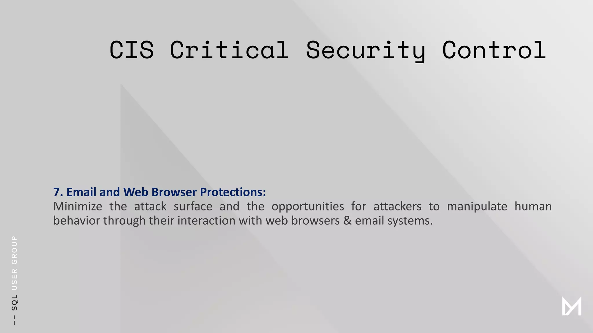 CIS Critical Security Control
7. Email and Web Browser Protections:
Minimize the attack surface and the opportunities for attackers to manipulate human
behavior through their interaction with web browsers & email systems.
 