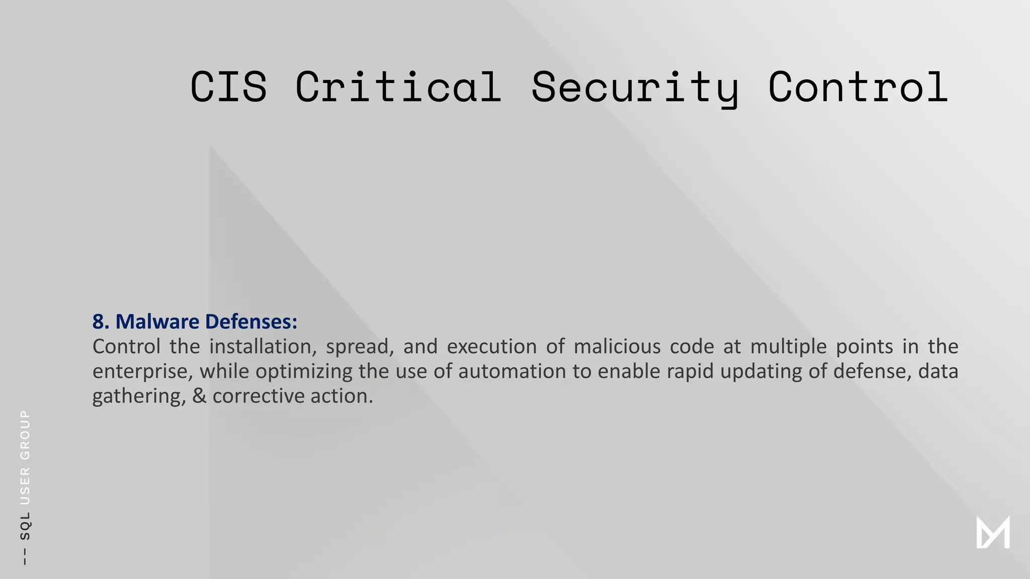 CIS Critical Security Control
8. Malware Defenses:
Control the installation, spread, and execution of malicious code at multiple points in the
enterprise, while optimizing the use of automation to enable rapid updating of defense, data
gathering, & corrective action.
 