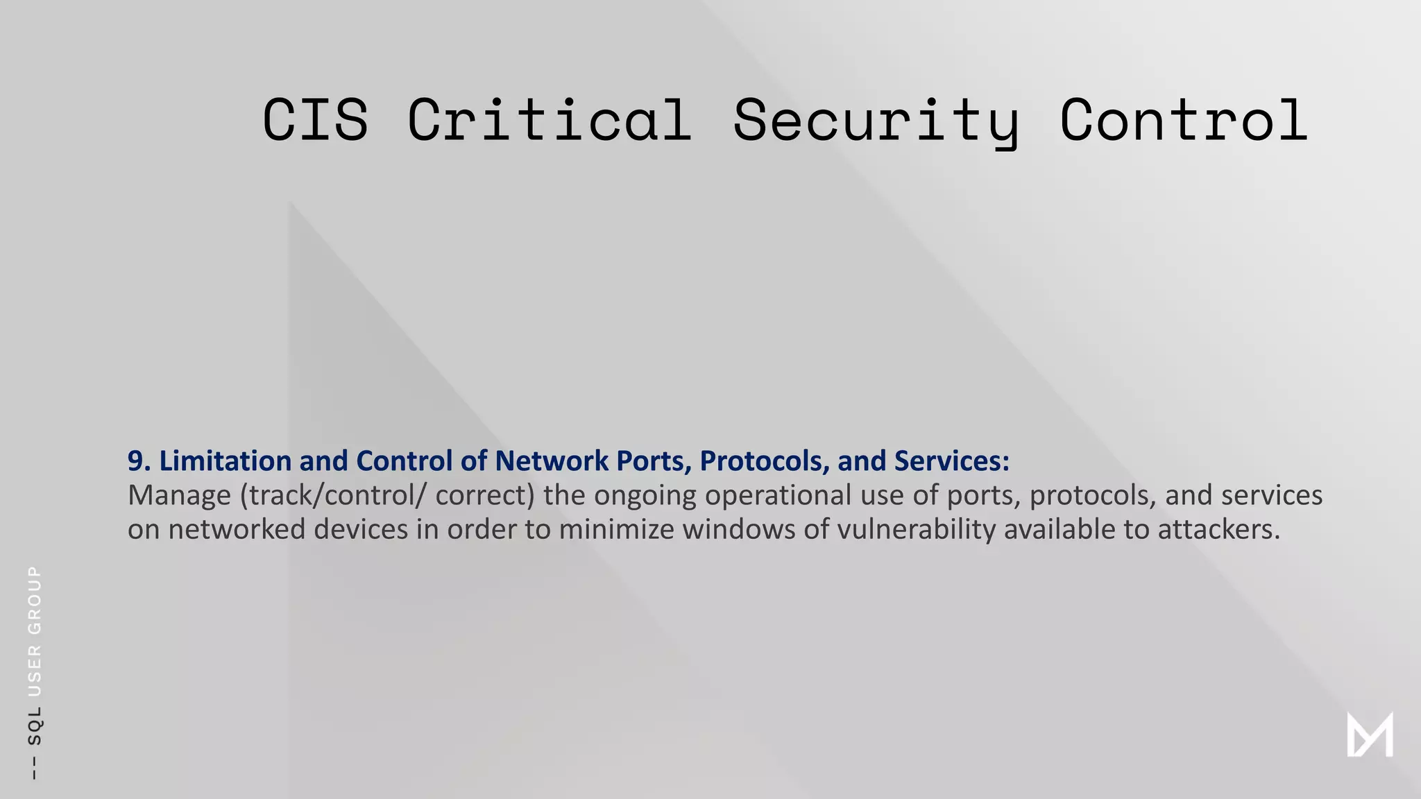 CIS Critical Security Control
9. Limitation and Control of Network Ports, Protocols, and Services:
Manage (track/control/ correct) the ongoing operational use of ports, protocols, and services
on networked devices in order to minimize windows of vulnerability available to attackers.
 