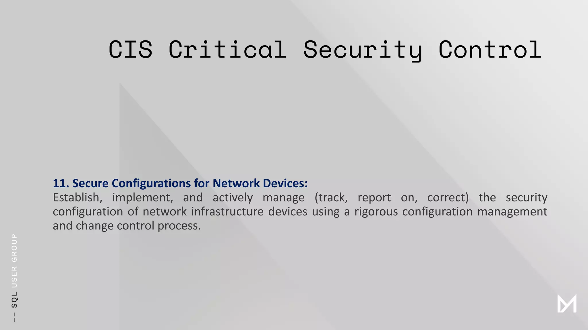 CIS Critical Security Control
11. Secure Configurations for Network Devices:
Establish, implement, and actively manage (track, report on, correct) the security
configuration of network infrastructure devices using a rigorous configuration management
and change control process.
 