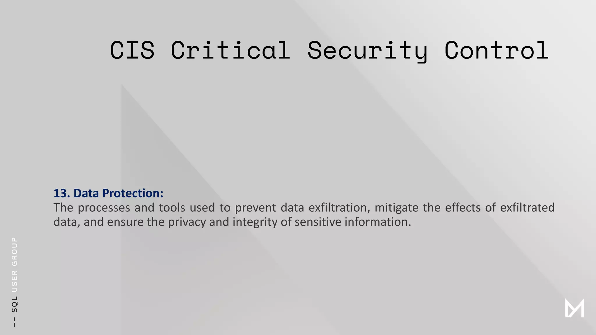 CIS Critical Security Control
13. Data Protection:
The processes and tools used to prevent data exfiltration, mitigate the effects of exfiltrated
data, and ensure the privacy and integrity of sensitive information.
 