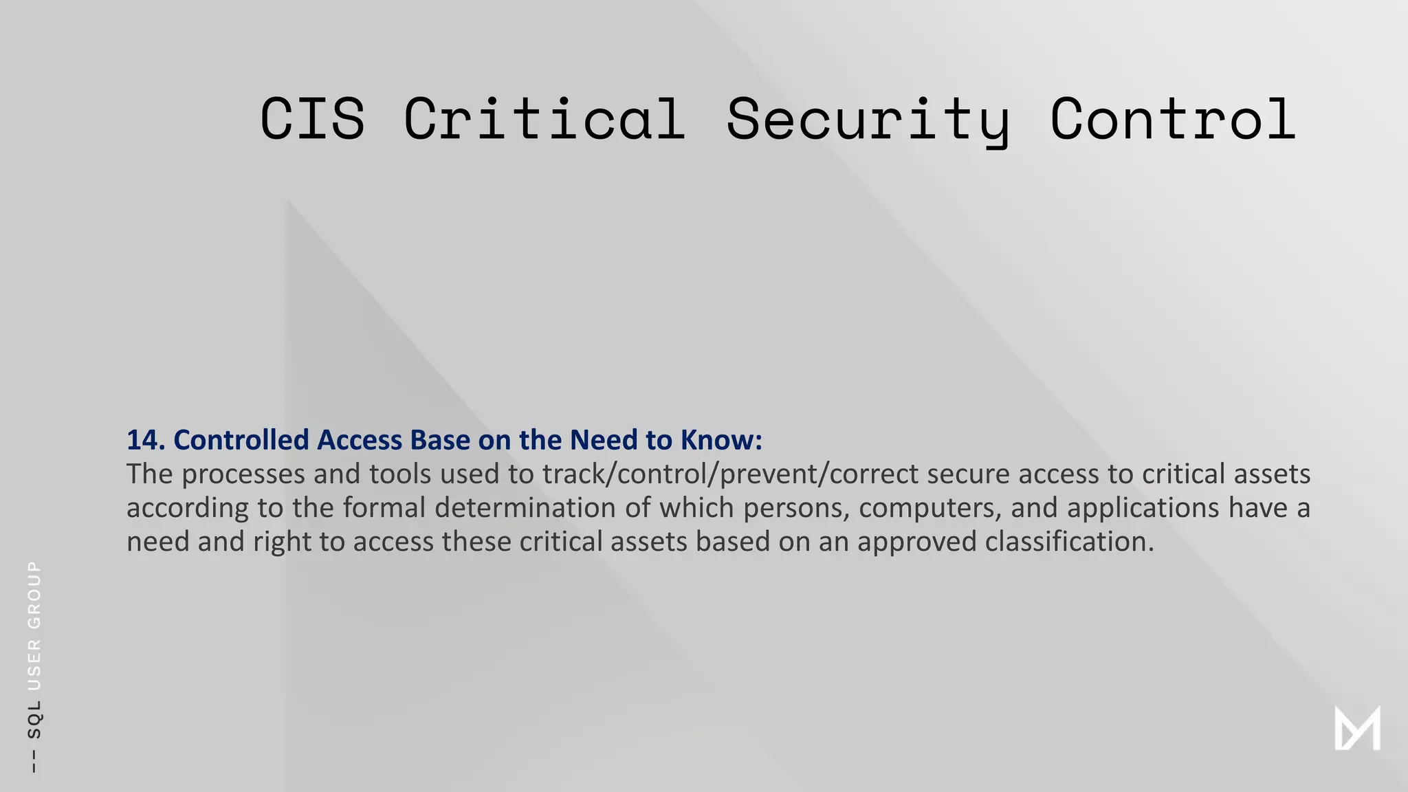 CIS Critical Security Control
14. Controlled Access Base on the Need to Know:
The processes and tools used to track/control/prevent/correct secure access to critical assets
according to the formal determination of which persons, computers, and applications have a
need and right to access these critical assets based on an approved classification.
 