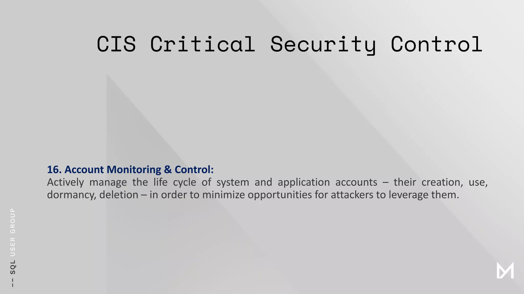 CIS Critical Security Control
16. Account Monitoring & Control:
Actively manage the life cycle of system and application accounts – their creation, use,
dormancy, deletion – in order to minimize opportunities for attackers to leverage them.
 