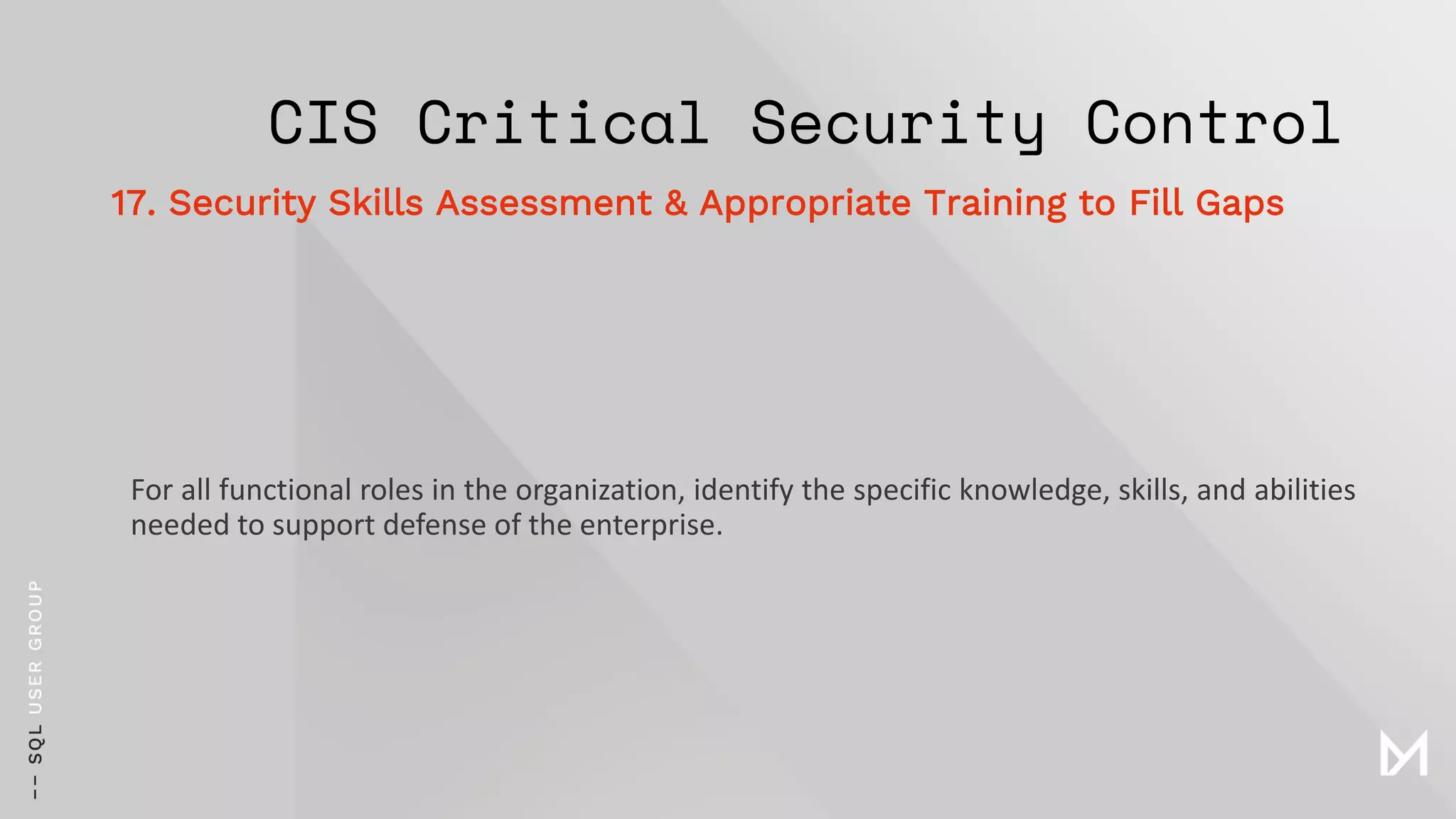CIS Critical Security Control
For all functional roles in the organization, identify the specific knowledge, skills, and abilities
needed to support defense of the enterprise.
17. Security Skills Assessment & Appropriate Training to Fill Gaps
 