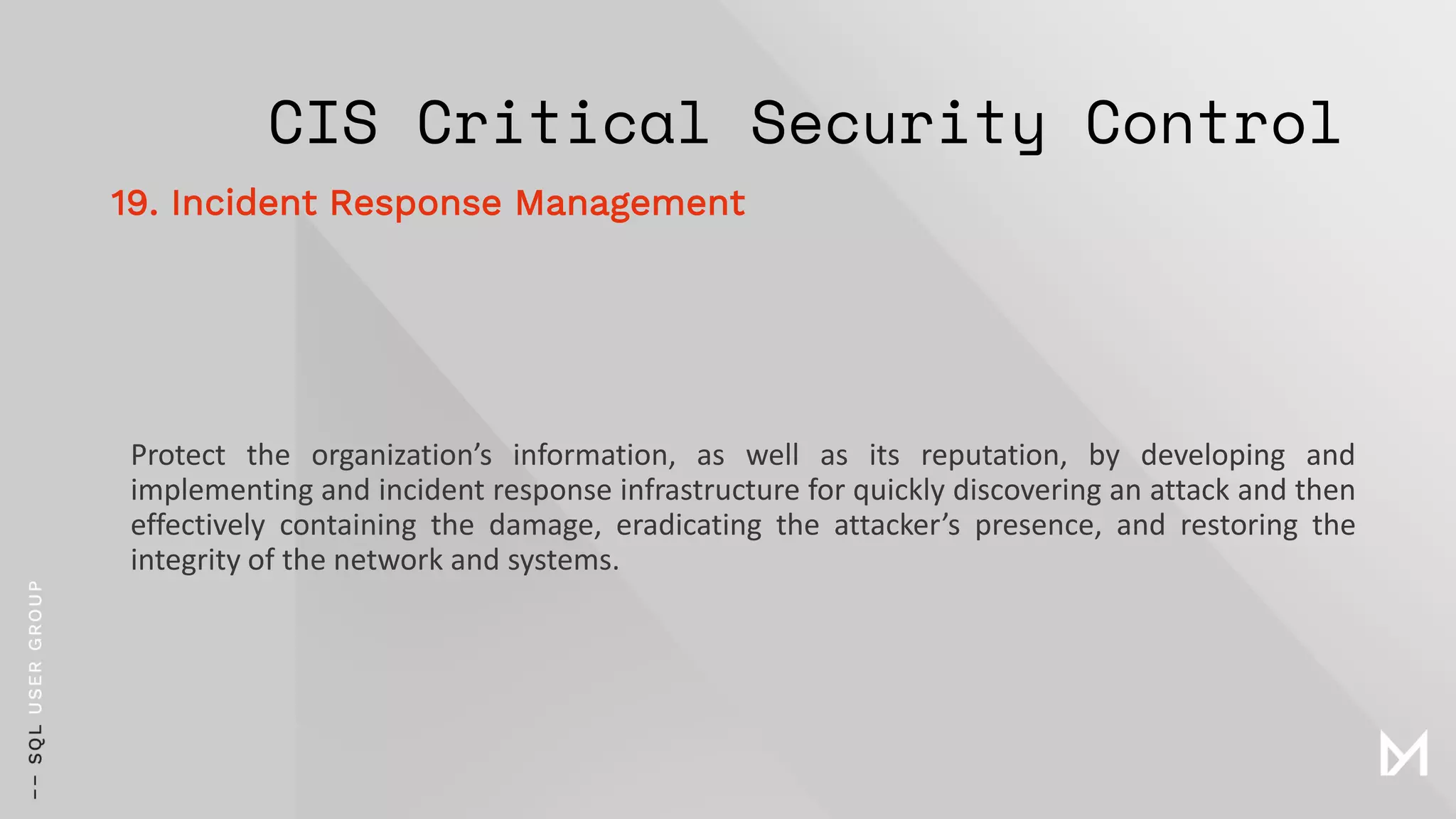 CIS Critical Security Control
Protect the organization’s information, as well as its reputation, by developing and
implementing and incident response infrastructure for quickly discovering an attack and then
effectively containing the damage, eradicating the attacker’s presence, and restoring the
integrity of the network and systems.
19. Incident Response Management
 