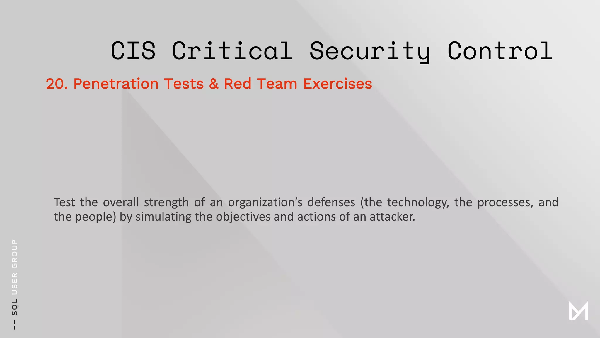 CIS Critical Security Control
Test the overall strength of an organization’s defenses (the technology, the processes, and
the people) by simulating the objectives and actions of an attacker.
20. Penetration Tests & Red Team Exercises
 