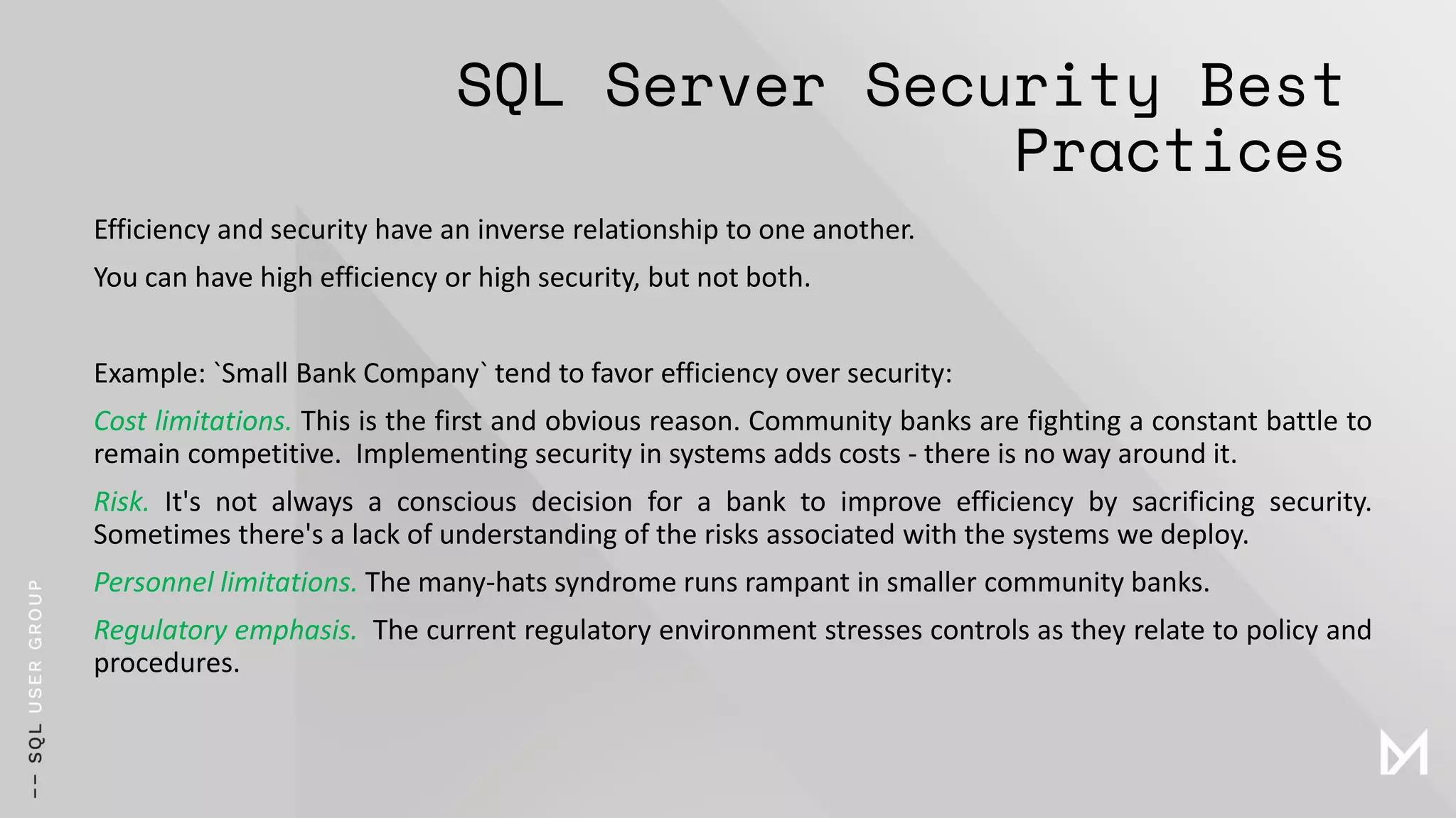 SQL Server Security Best
Practices
Efficiency and security have an inverse relationship to one another.
You can have high efficiency or high security, but not both.
Example: `Small Bank Company` tend to favor efficiency over security:
Cost limitations. This is the first and obvious reason. Community banks are fighting a constant battle to
remain competitive. Implementing security in systems adds costs - there is no way around it.
Risk. It's not always a conscious decision for a bank to improve efficiency by sacrificing security.
Sometimes there's a lack of understanding of the risks associated with the systems we deploy.
Personnel limitations. The many-hats syndrome runs rampant in smaller community banks.
Regulatory emphasis. The current regulatory environment stresses controls as they relate to policy and
procedures.
 