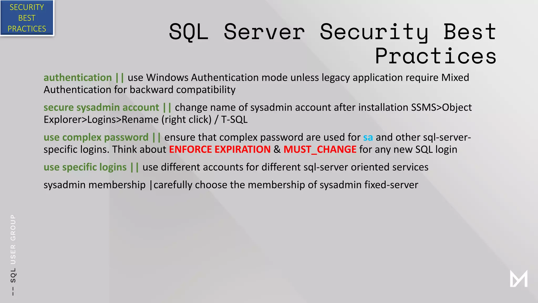 SQL Server Security Best
Practices
authentication || use Windows Authentication mode unless legacy application require Mixed
Authentication for backward compatibility
secure sysadmin account || change name of sysadmin account after installation SSMS>Object
Explorer>Logins>Rename (right click) / T-SQL
use complex password || ensure that complex password are used for sa and other sql-server-
specific logins. Think about ENFORCE EXPIRATION & MUST_CHANGE for any new SQL login
use specific logins || use different accounts for different sql-server oriented services
sysadmin membership |carefully choose the membership of sysadmin fixed-server
SECURITY
BEST
PRACTICES
 