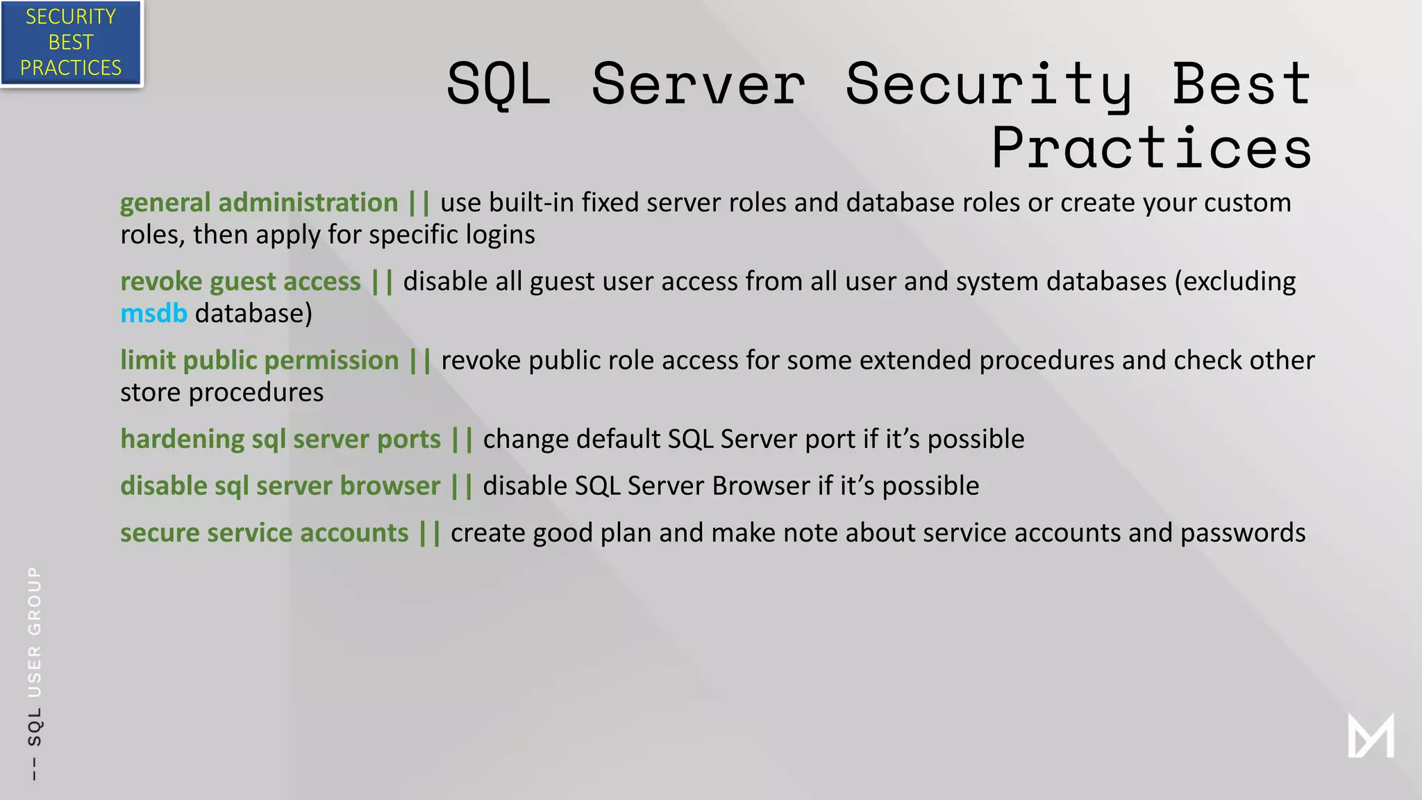 SQL Server Security Best
Practices
general administration || use built-in fixed server roles and database roles or create your custom
roles, then apply for specific logins
revoke guest access || disable all guest user access from all user and system databases (excluding
msdb database)
limit public permission || revoke public role access for some extended procedures and check other
store procedures
hardening sql server ports || change default SQL Server port if it’s possible
disable sql server browser || disable SQL Server Browser if it’s possible
secure service accounts || create good plan and make note about service accounts and passwords
SECURITY
BEST
PRACTICES
 