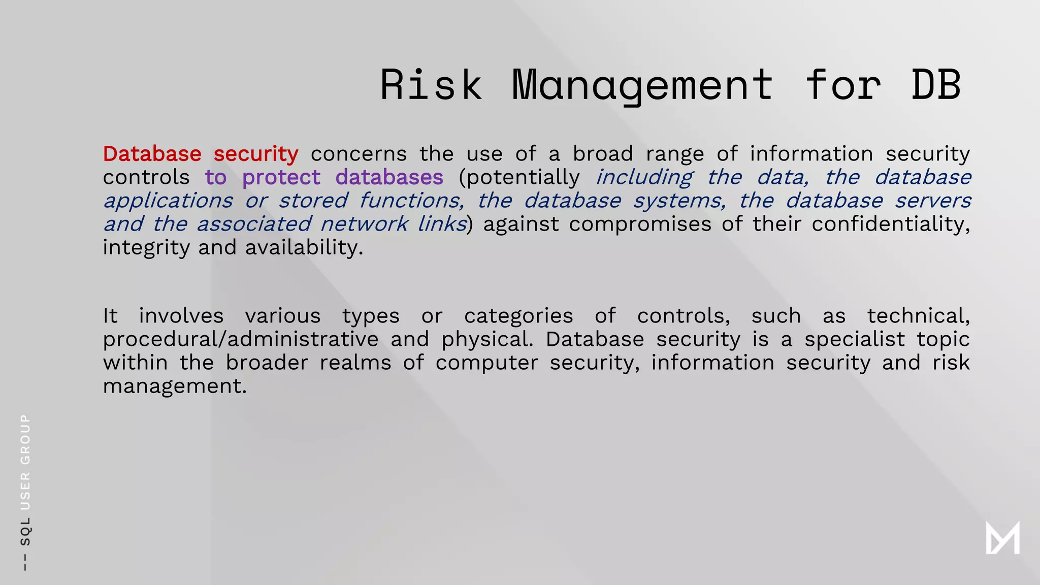Risk Management for DB
Database security concerns the use of a broad range of information security
controls to protect databases (potentially including the data, the database
applications or stored functions, the database systems, the database servers
and the associated network links) against compromises of their confidentiality,
integrity and availability.
It involves various types or categories of controls, such as technical,
procedural/administrative and physical. Database security is a specialist topic
within the broader realms of computer security, information security and risk
management.
 