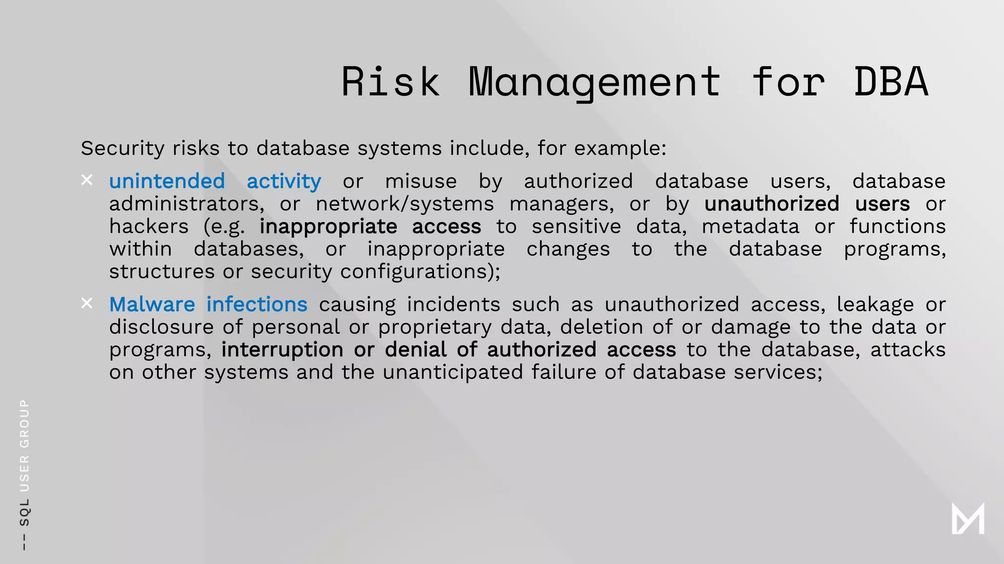 Risk Management for DBA
Security risks to database systems include, for example:
× unintended activity or misuse by authorized database users, database
administrators, or network/systems managers, or by unauthorized users or
hackers (e.g. inappropriate access to sensitive data, metadata or functions
within databases, or inappropriate changes to the database programs,
structures or security configurations);
× Malware infections causing incidents such as unauthorized access, leakage or
disclosure of personal or proprietary data, deletion of or damage to the data or
programs, interruption or denial of authorized access to the database, attacks
on other systems and the unanticipated failure of database services;
 