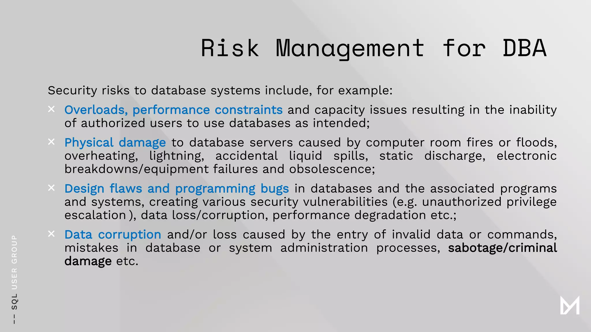 Risk Management for DBA
Security risks to database systems include, for example:
× Overloads, performance constraints and capacity issues resulting in the inability
of authorized users to use databases as intended;
× Physical damage to database servers caused by computer room fires or floods,
overheating, lightning, accidental liquid spills, static discharge, electronic
breakdowns/equipment failures and obsolescence;
× Design flaws and programming bugs in databases and the associated programs
and systems, creating various security vulnerabilities (e.g. unauthorized privilege
escalation ), data loss/corruption, performance degradation etc.;
× Data corruption and/or loss caused by the entry of invalid data or commands,
mistakes in database or system administration processes, sabotage/criminal
damage etc.
 