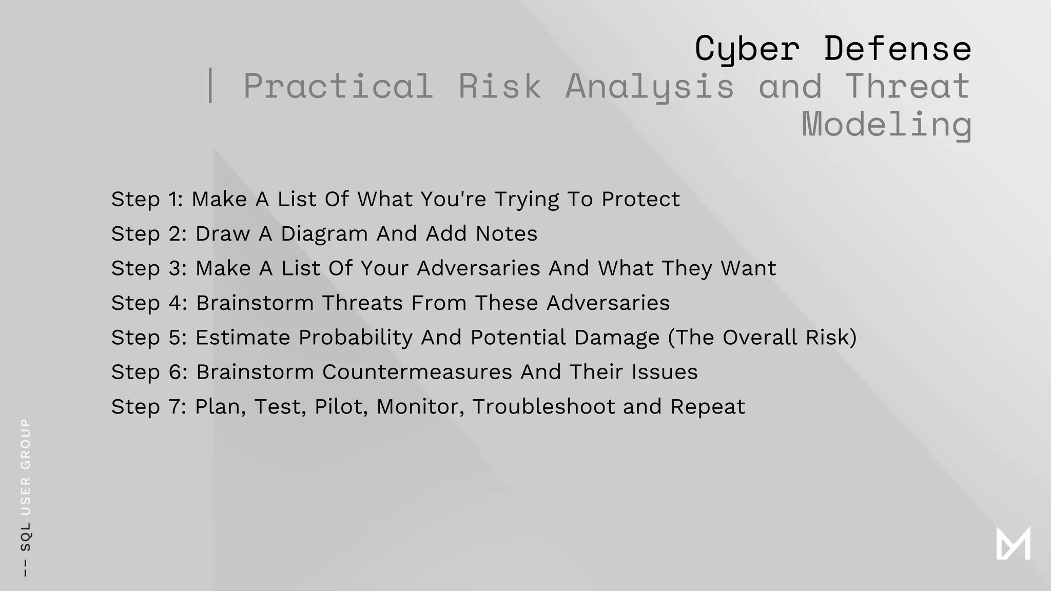 Cyber Defense
| Practical Risk Analysis and Threat
Modeling
Step 1: Make A List Of What You're Trying To Protect
Step 2: Draw A Diagram And Add Notes
Step 3: Make A List Of Your Adversaries And What They Want
Step 4: Brainstorm Threats From These Adversaries
Step 5: Estimate Probability And Potential Damage (The Overall Risk)
Step 6: Brainstorm Countermeasures And Their Issues
Step 7: Plan, Test, Pilot, Monitor, Troubleshoot and Repeat
 