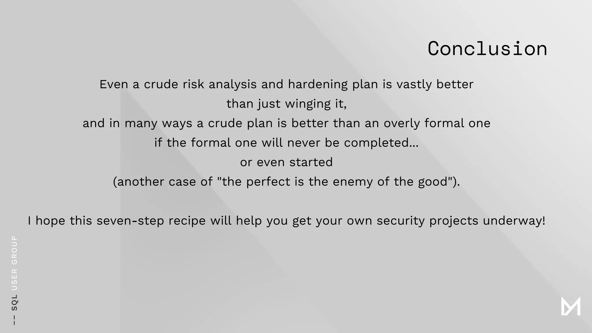 Conclusion
Even a crude risk analysis and hardening plan is vastly better
than just winging it,
and in many ways a crude plan is better than an overly formal one
if the formal one will never be completed...
or even started
(another case of "the perfect is the enemy of the good").
I hope this seven-step recipe will help you get your own security projects underway!
 