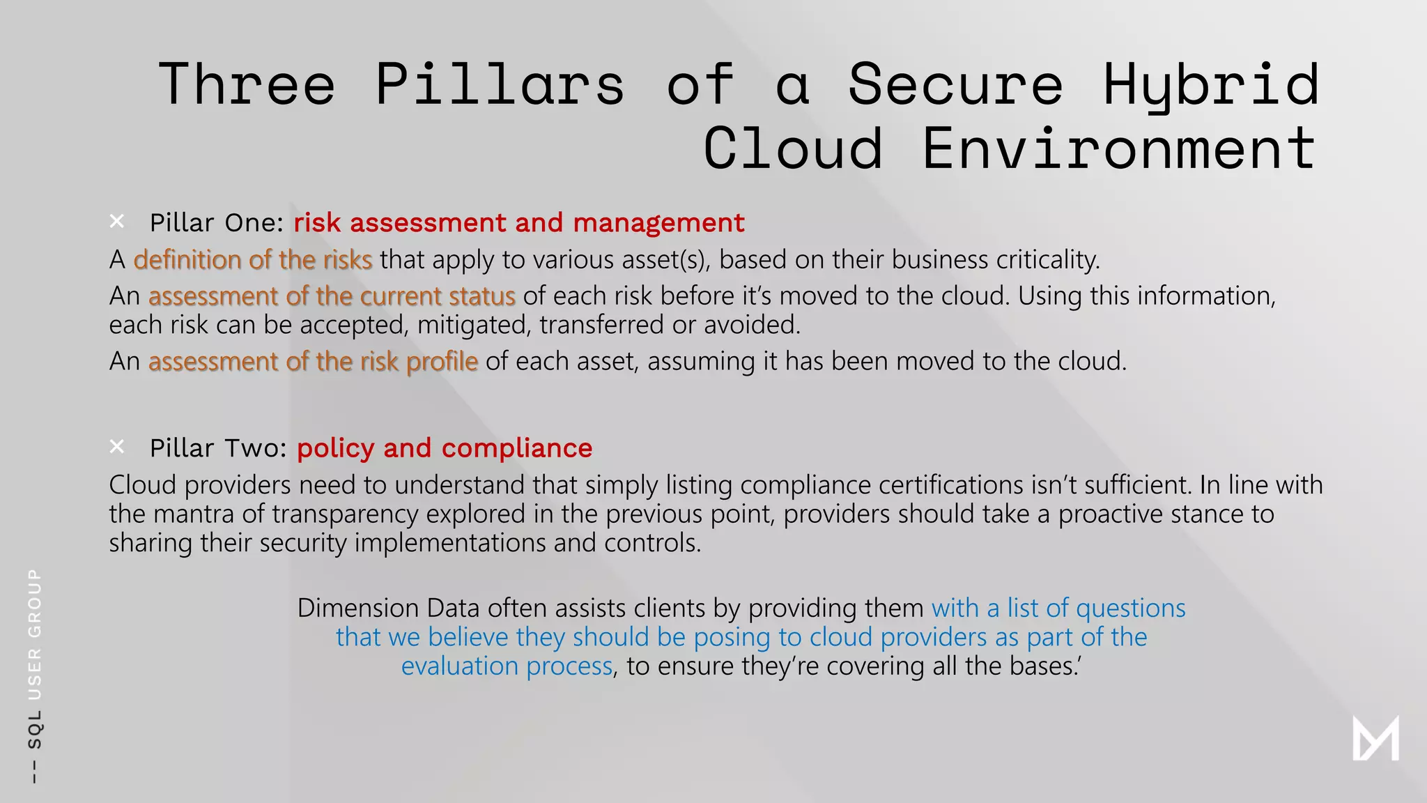 Three Pillars of a Secure Hybrid
Cloud Environment
× Pillar One: risk assessment and management
A definition of the risks that apply to various asset(s), based on their business criticality.
An assessment of the current status of each risk before it’s moved to the cloud. Using this information,
each risk can be accepted, mitigated, transferred or avoided.
An assessment of the risk profile of each asset, assuming it has been moved to the cloud.
× Pillar Two: policy and compliance
Cloud providers need to understand that simply listing compliance certifications isn’t sufficient. In line with
the mantra of transparency explored in the previous point, providers should take a proactive stance to
sharing their security implementations and controls.
Dimension Data often assists clients by providing them with a list of questions
that we believe they should be posing to cloud providers as part of the
evaluation process, to ensure they’re covering all the bases.’
 