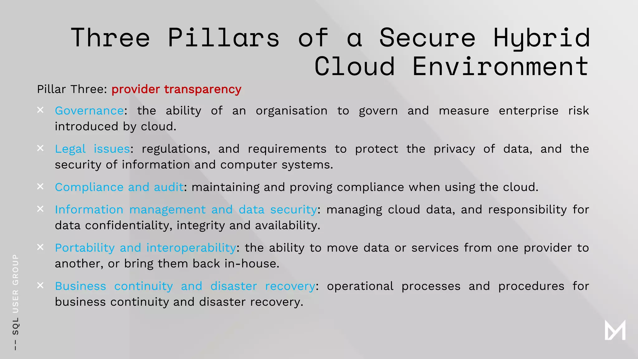 Three Pillars of a Secure Hybrid
Cloud Environment
Pillar Three: provider transparency
× Governance: the ability of an organisation to govern and measure enterprise risk
introduced by cloud.
× Legal issues: regulations, and requirements to protect the privacy of data, and the
security of information and computer systems.
× Compliance and audit: maintaining and proving compliance when using the cloud.
× Information management and data security: managing cloud data, and responsibility for
data confidentiality, integrity and availability.
× Portability and interoperability: the ability to move data or services from one provider to
another, or bring them back in-house.
× Business continuity and disaster recovery: operational processes and procedures for
business continuity and disaster recovery.
 