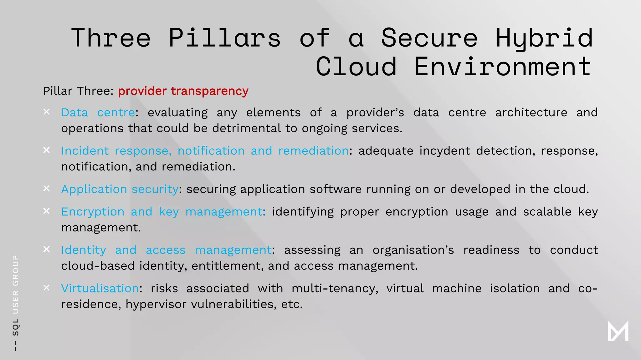 Three Pillars of a Secure Hybrid
Cloud Environment
Pillar Three: provider transparency
× Data centre: evaluating any elements of a provider’s data centre architecture and
operations that could be detrimental to ongoing services.
× Incident response, notification and remediation: adequate incydent detection, response,
notification, and remediation.
× Application security: securing application software running on or developed in the cloud.
× Encryption and key management: identifying proper encryption usage and scalable key
management.
× Identity and access management: assessing an organisation’s readiness to conduct
cloud-based identity, entitlement, and access management.
× Virtualisation: risks associated with multi-tenancy, virtual machine isolation and co-
residence, hypervisor vulnerabilities, etc.
 