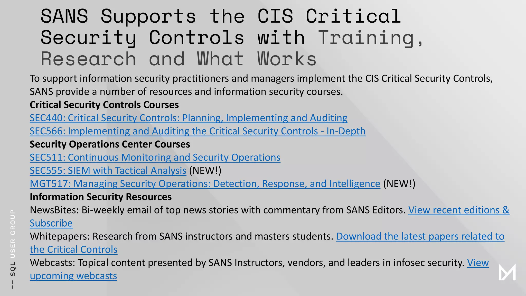 SANS Supports the CIS Critical
Security Controls with Training,
Research and What Works
To support information security practitioners and managers implement the CIS Critical Security Controls,
SANS provide a number of resources and information security courses.
Critical Security Controls Courses
SEC440: Critical Security Controls: Planning, Implementing and Auditing
SEC566: Implementing and Auditing the Critical Security Controls - In-Depth
Security Operations Center Courses
SEC511: Continuous Monitoring and Security Operations
SEC555: SIEM with Tactical Analysis (NEW!)
MGT517: Managing Security Operations: Detection, Response, and Intelligence (NEW!)
Information Security Resources
NewsBites: Bi-weekly email of top news stories with commentary from SANS Editors. View recent editions &
Subscribe
Whitepapers: Research from SANS instructors and masters students. Download the latest papers related to
the Critical Controls
Webcasts: Topical content presented by SANS Instructors, vendors, and leaders in infosec security. View
upcoming webcasts
 