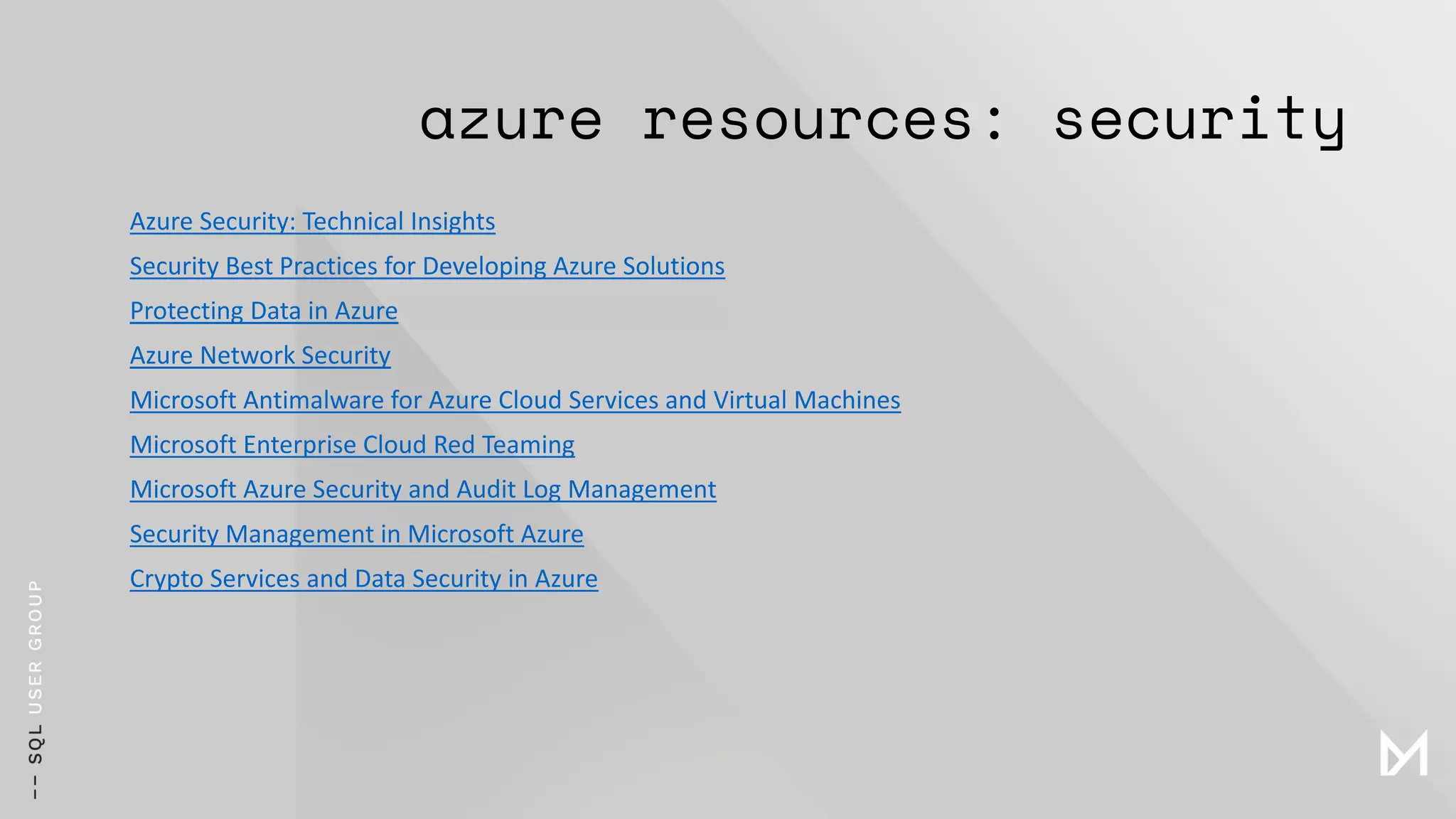 azure resources: security
Azure Security: Technical Insights
Security Best Practices for Developing Azure Solutions
Protecting Data in Azure
Azure Network Security
Microsoft Antimalware for Azure Cloud Services and Virtual Machines
Microsoft Enterprise Cloud Red Teaming
Microsoft Azure Security and Audit Log Management
Security Management in Microsoft Azure
Crypto Services and Data Security in Azure
 