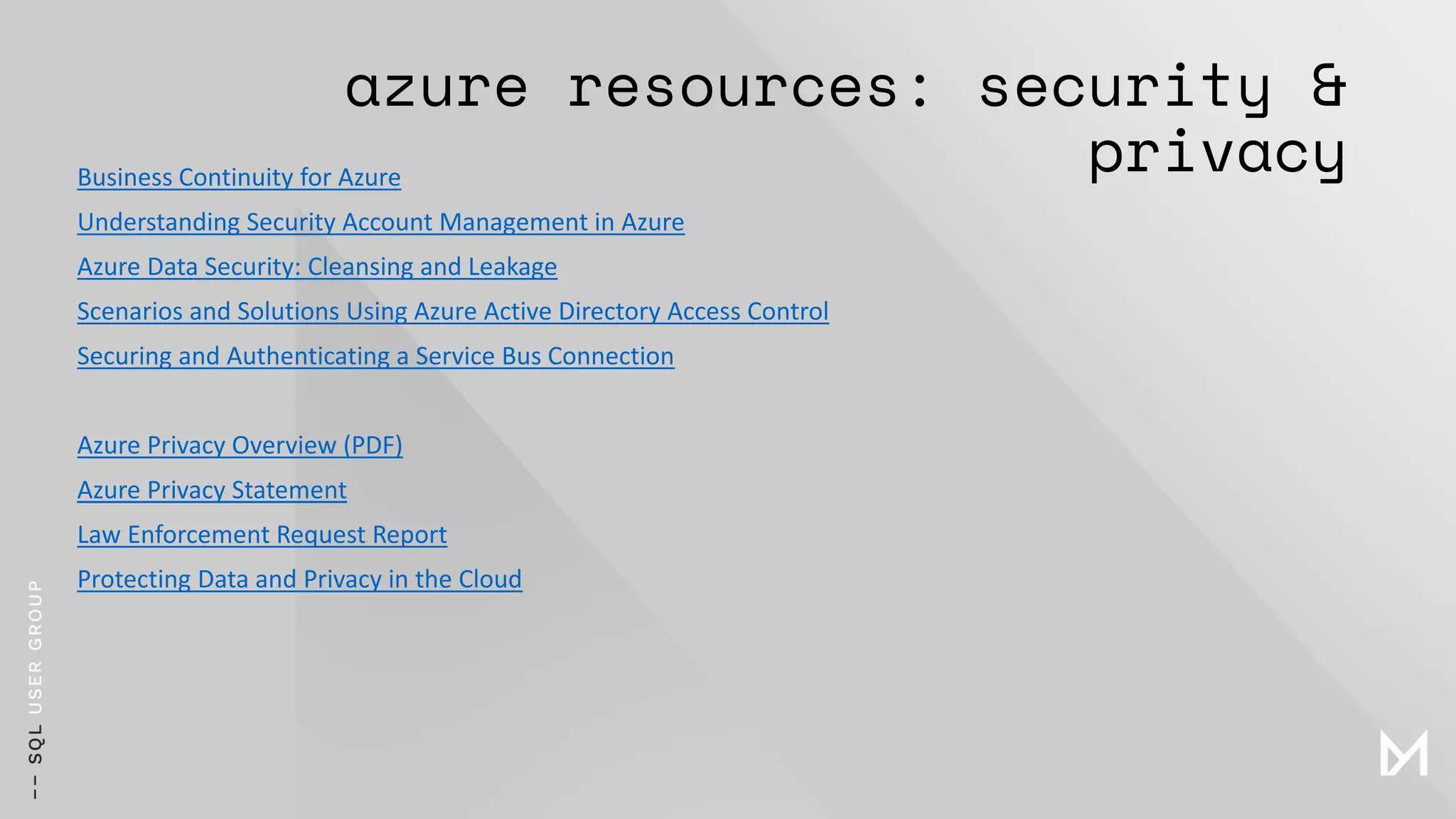 azure resources: security &
privacyBusiness Continuity for Azure
Understanding Security Account Management in Azure
Azure Data Security: Cleansing and Leakage
Scenarios and Solutions Using Azure Active Directory Access Control
Securing and Authenticating a Service Bus Connection
Azure Privacy Overview (PDF)
Azure Privacy Statement
Law Enforcement Request Report
Protecting Data and Privacy in the Cloud
 