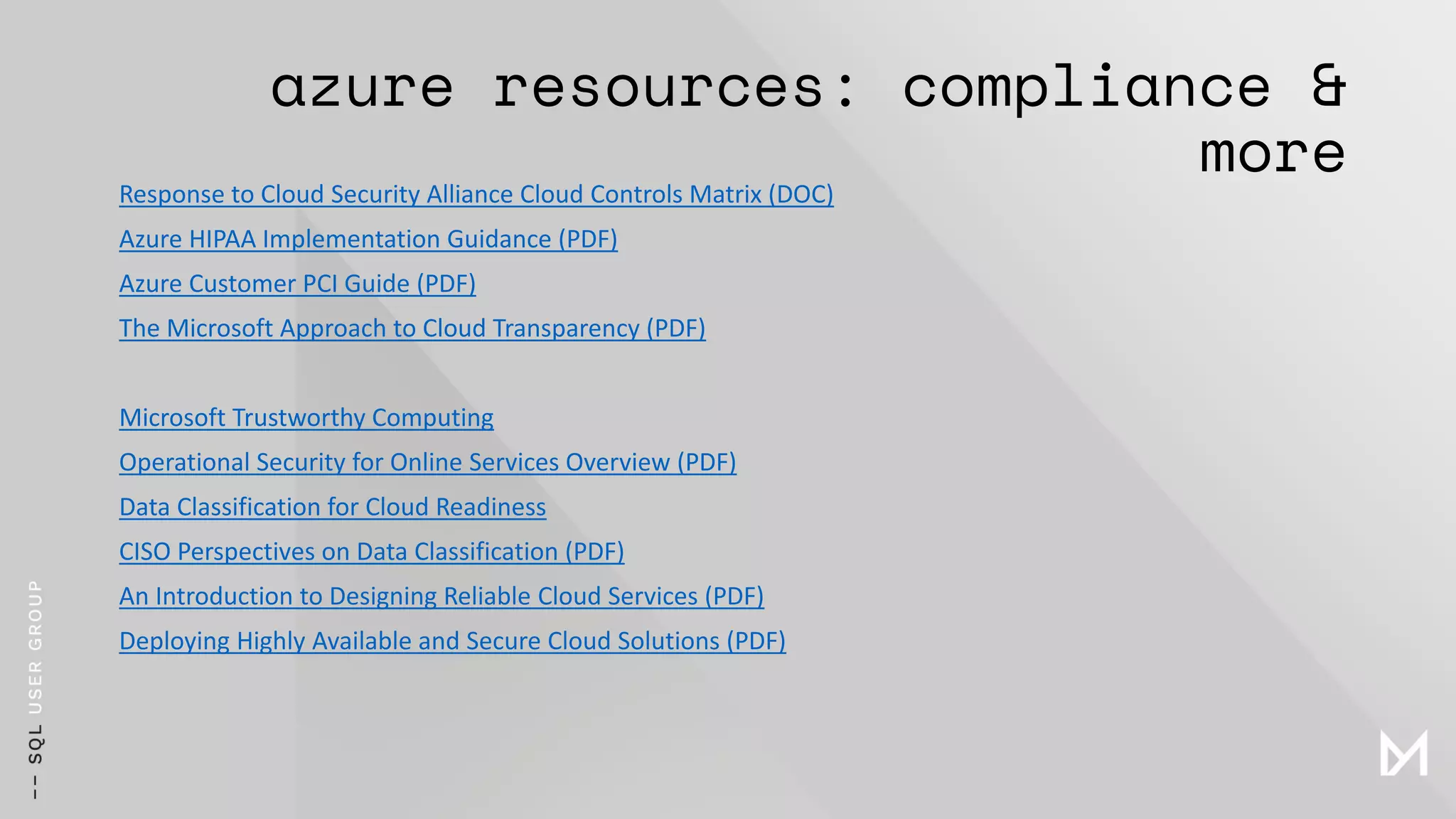 azure resources: compliance &
more
Response to Cloud Security Alliance Cloud Controls Matrix (DOC)
Azure HIPAA Implementation Guidance (PDF)
Azure Customer PCI Guide (PDF)
The Microsoft Approach to Cloud Transparency (PDF)
Microsoft Trustworthy Computing
Operational Security for Online Services Overview (PDF)
Data Classification for Cloud Readiness
CISO Perspectives on Data Classification (PDF)
An Introduction to Designing Reliable Cloud Services (PDF)
Deploying Highly Available and Secure Cloud Solutions (PDF)
 