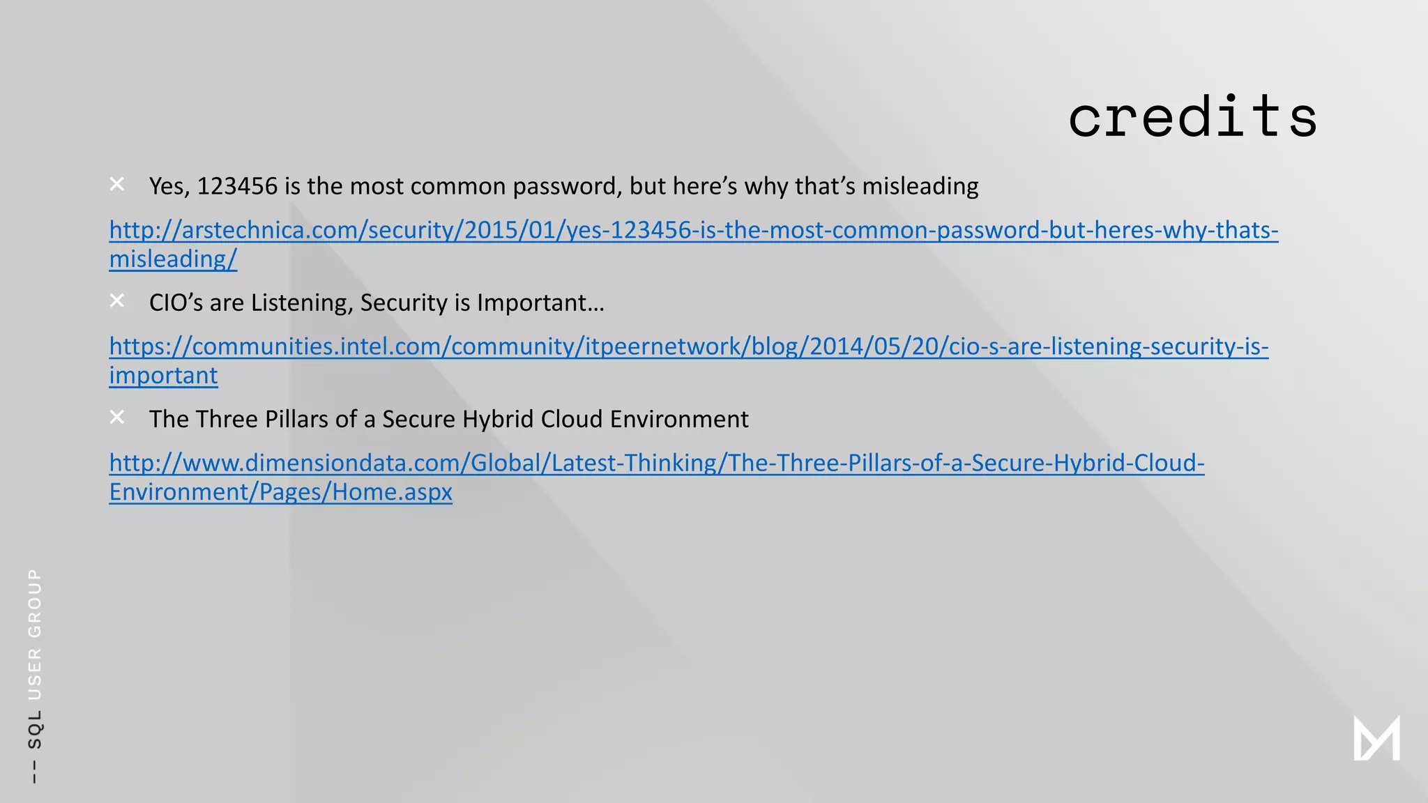 credits
× Yes, 123456 is the most common password, but here’s why that’s misleading
http://arstechnica.com/security/2015/01/yes-123456-is-the-most-common-password-but-heres-why-thats-
misleading/
× CIO’s are Listening, Security is Important…
https://communities.intel.com/community/itpeernetwork/blog/2014/05/20/cio-s-are-listening-security-is-
important
× The Three Pillars of a Secure Hybrid Cloud Environment
http://www.dimensiondata.com/Global/Latest-Thinking/The-Three-Pillars-of-a-Secure-Hybrid-Cloud-
Environment/Pages/Home.aspx
 