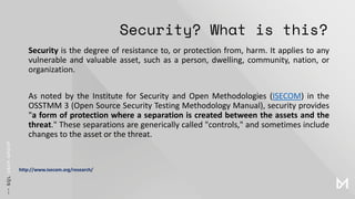 Security? What is this?
Security is the degree of resistance to, or protection from, harm. It applies to any
vulnerable and valuable asset, such as a person, dwelling, community, nation, or
organization.
As noted by the Institute for Security and Open Methodologies (ISECOM) in the
OSSTMM 3 (Open Source Security Testing Methodology Manual), security provides
"a form of protection where a separation is created between the assets and the
threat." These separations are generically called "controls," and sometimes include
changes to the asset or the threat.
http://www.isecom.org/research/
 